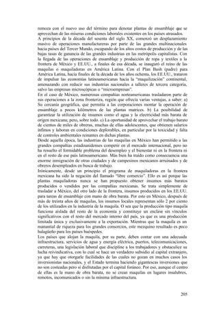 remoza con el nuevo uso del término para denotar plantas de ensamblaje que se
aprovechan de las míseras condiciones laborales existentes en los países atrasados.
A principios de la década del sesenta del siglo XX, comenzó un desplazamiento
masivo de operaciones manufactureras por parte de las grandes multinacionales
hacia países del Tercer Mundo, escapando de los altos costos de producción y de las
bajas tasas de ganancia de las grandes industrias en las metrópolis capitalistas. Con
la llegada de las operaciones de ensamblaje y producción de ropa y textiles a la
frontera de México y EE.UU., a finales de esa década, se inauguró el reino de las
maquilas o maquiladoras en América Latina. Con el Plan Bush (padre) para
América Latina, hacia finales de la década de los años ochenta, los EE.UU., trataron
de impulsar las economías latinoamericanas hacia la “maquilización” continental,
amenazando con reducir sus industrias nacionales a talleres de tercera categoría,
salvo las empresas microscópicas o “microempresas”.
En el caso de México, numerosas compañías norteamericanas trasladaron parte de
sus operaciones a la zona fronteriza, región que ofrecía varias ventajas, a saber: a)
Su cercanía geográfica, que permitía a las corporaciones montar la operación de
ensamblaje a pocos kilómetros de las plantas matrices. b) La posibilidad de
garantizar la utilización de insumos como el agua y la electricidad más barata de
origen mexicana; pero, sobre todo. c) La oportunidad de aprovechar el trabajo barato
de cientos de miles de obreras, muchas de ellas adolescentes, que obtienen salarios
ínfimos y laboran en condiciones deplorables, en particular por la toxicidad y falta
de controles ambientales reinantes en dichas plantas.
Desde aquella época, las industrias de las maquilas en México han permitido a las
grandes compañías estadounidenses competir en el mercado internacional, pero no
ha resuelto el formidable problema del desempleo y el bienestar ni en la frontera ni
en el resto de ese país latinoamericano. Más bien ha traído como consecuencia una
enorme inmigración de otras ciudades y de campesinos mexicanos arruinados y de
obreros desempleados en busca de trabajo.
Irónicamente, desde un principio el programa de maquiladoras en la frontera
mexicana ha sido la negación del llamado “libre comercio”. Ello es así porque las
plantas maquiladoras nunca se han propuesto obtener insumos más baratos
producidos o vendidos por las compañías mexicanas. Se trata simplemente de
trasladar a México, del otro lado de la frontera, insumos producidos en los EE.UU.
para tareas de ensamblaje con mano de obra barata. Por esto en México, después de
más de treinta años de maquilas, los insumos locales representan sólo 2 por ciento
de los utilizados en la industria de la maquila. O sea que la producción tipo maquila
funciona aislada del resto de la economía y constituye un enclave sin vínculos
significativos con el resto del mercado interno del país, ya que es una producción
limitada única y exclusivamente a la exportación. Mientras que la maquila es un
manantial de riqueza para los grandes consorcios, este mezquino resultado es poco
halagüeño para los países huéspedes.
Los países que alojan la maquila, por su parte, deben contar con una adecuada
infraestructura, servicios de agua y energía eléctrica, puertos, telecomunicaciones,
carreteras, una legislación laboral que discipline a los trabajadores y obstaculice su
lucha reivindicativa, con lo cual se hace un verdadero subsidio al capital extranjero,
ya que hay que otorgarle facilidades de las cuales no gozan en muchos casos los
inversionistas nacionales, y el Estado termina haciendo gigantescas inversiones que
no son costeadas pero sí disfrutadas por el capital foráneo. Por eso, aunque el centro
de ellas es la mano de obra barata, no se crean maquilas en lugares insalubres,
remotos, incomunicados o sin la mínima infraestructura.


                                                                                  205
 