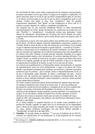 En esta batalla de todos contra todos, organizada por las empresas transnacionales,
   los países más pobres son los que sufren. La lógica de la maquila es implacable. Un
   obrero mexicano gana en un día lo que un obrero estadounidense gana en una hora.
   Y un obrero mexicano gana en ese día lo que un obrero nicaragüense gana en una
   semana. Cuanto más pobre el país, más “competitivo” para las grandes
   corporaciones industriales. Para “ganar” en esta competencia es obvio cuál es el
   camino a escoger: deprimir los salarios y empobrecer la población.
   Las maquilas que en este momento abandonan México se están relocalizando
   mayoritariamente en China, donde obviamente las condiciones de producción son
   más “flexibles” y “competitivas”. Actualmente existen unas doscientas “zonas
   francas de exportación” diseminadas por 50 países del Tercer Mundo, las cuales
   emplean varios millones de obreros, de los cuales 80 por ciento son mujeres entre 16
   y 25 años.
   La competencia se da no sólo entre países pobres sino también entre regiones dentro
   de los países. En México algunas empresas maquiladoras comienzan a radicarse en
   Yucatán, donde la mano de obra es algo más barata que en la frontera. En la medida
   en que la industria nacional de henequén (vegetal tropical) —centrada en Yucatán—
   quiebra a consecuencia de la competencia de textiles extranjeros con libre ingreso,
   más de cincuenta mil empleados de la industria henequenera han sido despedidos en
   los últimos siete años. Durante el mismo período, maquilas instaladas en la región
   han proporcionado empleo a dos mil personas. En reciente reportaje del diario “Los
   Angeles Times” se contaba la historia de un obrero yucateco que labora diez horas
   diarias en la maquila, ganando un total de U$S28 semanales, lo que no es suficiente
   ni siquiera para la comida de la familia, la cual vive en una casa de cartón.
   Los teóricos de la globalización y el librecambio repiten incesantemente el concepto
   de regionalización, junto con el de globalización, y urgen a los países del Tercer
   Mundo a que diseñen estrategias para reordenar sus territorios y declarar municipios
   autónomos que les permita —por su propia cuenta e independientemente de las ya
   de por sí disminuidas reglas laborales, de salud, y ambientales del país— buscar
   acuerdos aún m onerosos por separado con empresas multinacionales. De esta
                     ás
   manera se busca enfrentar municipios contra municipios y naciones contra naciones
   en una carrera hacia el abismo.
   En Centro América numerosos planes de descentralización apuntan hacia este tipo
   de maligna competencia entre zonas de un mismo país. Y como las políticas de
   privatización, recorte de servicios públicos y desaparición de servicios estatales han
   llevado a un enorme crecimiento del desempleo y la miseria, se ofrece como
   solución a tales problemas instalar maquilas en zonas especiales o en municipios de
   un país. El caso de México, donde la maquila lleva 36 años operando, revela su
   ineficacia: hoy el país se encuentra mucho peor en todos los sentidos de lo que
   estaba en 1967: más desempleo, más pobreza, más insuficiencia alimentaria, menos
   industria y más deuda.
   En el actual modelo, la maquila funciona en el mundo como estandarte de la
   producción flexible, jugando un papel clave en el incremento de las disparidades
   entre y dentro de los países atrasados del mundo. La maquila busca, en el mejor de
   los casos, utilizar modernas tecnologías con una fuerza laboral oprimida y
   “flexibilizada” al estilo de la del siglo XIX.
3. Subsidios. El elevado monto en subsidios 319 con que el Gobierno de los EE.UU.,
   estimula las exportaciones de sus productores es la preocupación de los sectores
319
   Marvín Barquero S., Subsidios condicionan el avance del ALCA, La Nación, San José, Costa Rica,
martes 18 de febrero de 2003.


                                                                                             207
 