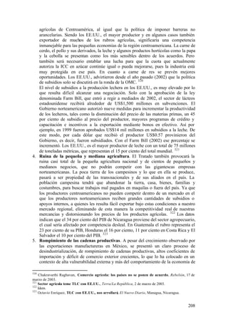 agrícolas de Centroamérica, al igual que la política de imponer barreras no
   arancelarias. Siendo los EE.UU., el mayor productor y en algunos casos también
   exportador de muchos de los rubros agrícolas, significaría una competencia
   inmanejable para las pequeñas economías de la región centroamericana. La carne de
   cerdo, el pollo y sus derivados, la leche y algunos productos hortícolas como la papa
   y la cebolla se presentan como los más sensibles dentro de los acuerdos. Pero
   también será necesario entablar una lucha para que la cuota que actualmente
   autoriza la ICC en azúcar continúe igual o pueda mejorarse, pues la industria está
   muy protegida en ese país. En cuanto a carne de res se prevén mejores
   oportunidades. Los EE.UU., advirtieron desde el año pasado (2002) que la política
   de subsidios solo se discutirá en la ronda de la OMC. 320
   El nivel de subsidios a la producción lechera en los EE.UU., es muy elevado por lo
   que resulta difícil alcanzar una negociación. Solo con la aprobación de la ley
   denominada Farm Bill, que entró a regir a mediados de 2002, el sector de lácteos
   estadounidense recibirá alrededor de US$1,500 millones en subvenciones. El
   Gobierno norteamericano autorizó nueve medidas para incrementar la productividad
   de los lecheros, tales como la disminución del precio de las materias primas, un 45
   por ciento de subsidio al precio del productor, mayores programas de crédito y
   capacitación e incentivos a la exportación mediante bonos en efectivo. Así por
   ejemplo, en 1999 fueron aprobados US$14 mil millones en subsidios a la leche. De
   este modo, por cada dólar que recibió el productor US$0.57 provinieron del
   Gobierno, es decir, fueron subsidiados. Con el Farm Bill (2002) ese porcentaje se
   incrementó. Los EE.UU., es el mayor productor de leche con un total de 75 millones
   de toneladas métricas, que representan el 15 por ciento del total mundial. 321
4. Ruina de la pequeña y mediana agricultura. El Tratado también provocará la
   ruina casi total de la pequeña agricultura nacional y de cientos de pequeños y
   medianos negocios, que no podrán competir con las gigantescas empresas
   norteamericanas. La poca tierra de los campesinos y lo que en ella se produce,
   pasará a ser propiedad de las transnacionales y de sus aliados en el país. La
   población campesina tendrá que abandonar la tierra, casa, bienes, familias y
   costumbres, para buscar trabajos mal pagados en maquilas o fuera del país. Ya que
   los productores centroamericanos no pueden competir dentro de un mercado en el
   que los productores norteamericanos reciben grandes cantidades de subsidios o
   apoyos internos, a quienes les resulta fácil exportar bajo estas condiciones a nuestro
   mercado regional, eliminando de esta manera la competitividad real de nuestras
   mercancías y distorsionando los precios de los productos agrícolas. 322 Los datos
   indican que el 34 por ciento del PIB de Nicaragua proviene del sector agropecuario,
   el cual sería afectado por competencia desleal. En Guatemala el rubro representa el
   23 por ciento de su PIB, Honduras el 16 por ciento, 11 por ciento en Costa Rica y El
   Salvador el 10 por ciento del PIB. 323
5. Rompimiento de las cadenas productivas. A pesar del crecimiento observado por
   las exportaciones manufactureras en México, se presentó un claro proceso de
   desindustrialización, de rompimiento de cadenas productivas, altos coeficientes de
   importación y déficit de comercio exterior crecientes, lo que lo ha colocado en un
   contexto de alta vulnerabilidad externa y más del comportamiento de la economía de

320
    Chakravarthi Raghavan, Comercio agrícola: los países no se ponen de acuerdo, Rebelión, 17 de
marzo de 2003.
321
    Sector agrícola teme TLC con EE.UU., Terra/La República, 2 de marzo de 2003.
322
    Idem.
323
    Octavio Enríquez, TLC con EE.UU., nos arrollará, El Nuevo Diario, Managua, Nicaragua.


                                                                                            208
 