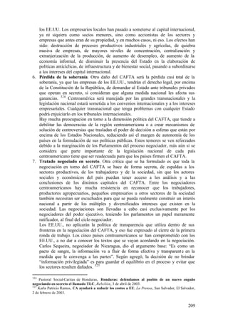 los EE.UU. Los empresarios locales han pasado a someterse al capital internacional,
   ya ni siquiera como socios menores, sino como accionistas de los sectores y
   empresas que antes eran de su propiedad, y en muchos casos, ni eso. Los efectos han
   sido: destrucción de procesos productivos industriales y agrícolas, de quiebra
   masiva de empresas, de mayores niveles de concentración, centralización y
   extranjerización de la producción, de aumento de desempleo, de aumento de la
   economía informal, de disminuir la presencia del Estado en la elaboración de
   políticas anticíclicas, de infraestructura y de bienestar social, pasando a subordinarse
   a los intereses del capital internacional.
6. Pérdida de la soberanía. Otro daño del CAFTA será la pérdida casi total de la
   soberanía, ya que las empresas de los EE.UU., tendrán el derecho legal, por encima
   de la Constitución de la República, de demandar al Estado ante tribunales privados
   que operan en secreto, si consideran que alguna medida nacional les afecta sus
   ganancias. 324 Centroamérica será manejada por las grandes transnacionales y la
   legislación nacional estará sometida a los convenios internacionales y a los intereses
   empresariales. Cualquier transnacional que tenga problemas con cualquier Estado
   podrá enjuiciarlo en los tribunales internacionales.
   Hay mucha preocupación en torno a la dimensión política del CAFTA, que tiende a
   debilitar las democracias de la región centroamericana o a crear mecanismos de
   solución de controversias que trasladan el poder de decisión a esferas que están por
   encima de los Estados Nacionales, reduciendo así el margen de autonomía de los
   países en la formulación de sus políticas públicas. Estos temores se ven reforzados
   debido a la marginación de los Parlamentos del proceso negociador, más aún si se
   considera que parte importante de la legislación nacional de cada país
   centroamericano tiene que ser readecuada para que los países firmen el CAFTA.
7. Tratado negociado en secreto. Otra crítica que se ha formulado es que toda la
   negociación en torno del CAFTA se hace de forma secreta, de espaldas a los
   sectores productivos, de los trabajadores y de la sociedad, sin que los actores
   sociales y económicos del país puedan tener acceso a los análisis y a las
   conclusiones de los distintos capítulos del CAFTA. Entre los negociadores
   centroamericanos hay mucha resistencia en reconocer que los trabajadores,
   productores agropecuarios, pequeños empresarios u otros sectores de la sociedad
   también necesitan ser escuchados para que se pueda realmente construir un interés
   nacional a partir de los múltiples y diversificados intereses que existen en la
   sociedad. Las negociaciones son llevadas a cabo casi exclusivamente por los
   negociadores del poder ejecutivo, teniendo los parlamentos un papel meramente
   ratificador, al final del ciclo negociador.
   Los EE.UU., no aplicarán la política de transparencia que utiliza dentro de sus
   fronteras en la negociación del CAFTA, y eso fue expresado al cierre de la primera
   ronda de trabajo. Los cinco países centroamericanos se han comprometido con los
   EE.UU., a no dar a conocer los textos que se vayan acordando en la negociación.
   Carlos Sequeira, negociador de Nicaragua, dio el argumento base: “Es como un
   pacto de sangre, la información va a fluir de forma efectiva y transparent e en la
   medida que le convenga a las partes”. Según agregó, la decisión de no brindar
   “información privilegiada” es para guardar el equilibrio en el proceso y evitar que
   los sectores resulten dañados. 325

324
    Pastoral Social-Caritas de Honduras, Honduras: defendamos al pueblo de un nuevo engaño
negociando en secreto el llamado TLC, Rebelión, 3 de abril de 2003.
325
    Karla Patricia Ramos, CA ayudará a reducir los costos a EU, La Prensa, San Salvador, El Salvador,
2 de febrero de 2003.


                                                                                                209
 
