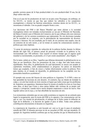 grandes sectores pasan de la baja productividad a la cero productividad. O sea, los de
abajo sufren más aún.

Este es el caso de los productores de maíz en un país como Nicaragua; sin embargo, en
los EE.UU., se insiste en que hay que reducir los subsidios a los campesinos
nicaragüenses y eliminar las barreras arancelarias, mientras dentro de los EE.UU., se
incrementa el subsidio. Uno no puede competir frente a esto.

Las decisiones del FMI o del Banco Mundial que tanto afectan a la sociedad
nicaragüense entera son tomadas exclusivamente ya sea por el Ministro de Hacienda,
del Banco Central o por el Ministro de Comercio, por lo que reflejan sólo esos intereses
del gobierno y de los sectores económicos que representan. No son decisiones tomadas
por la sociedad en su conjunto, con la participación de representantes de diversos
sectores e intereses. No son resultado, por lo tanto, de un consenso más amplio, sino de
un consenso de un solo sector, y así no toman en cuenta las consecuencias sociales y
políticas que estas implican.

“A pesar de promesas repetidas de reducción de la pobreza hechas durante la última
década del siglo XX, el número actual de personas viviendo en la pobreza se ha
incrementado casi 100 millones. Esto ocurrió al mismo tiempo que el ingreso total
mundial se incrementaba, en promedio, el 2.5 por ciento anualmente”, dice Stiglitz. 22

Por lo tanto, señala en su libro, “aquellos que difaman demasiado la globalización no se
fijan en sus beneficios. Pero los promotores de ésta, si algo, han sido hasta menos
equilibrados. Para ellos, la globalización (la cual típicamente se asocia con aceptar el
capitalismo triunfante, estilo estadounidense) es progreso; los países en desarrollo
tienen que aceptarlo, si han de crecer y luchar efectivamente contra la pobreza. Pero
para muchos en el mundo en desarrollo, la globalización no ha cumplido con los
prometidos beneficios económicos”.

El ejemplo más severo del fracaso de estas políticas es Argentina. Y el FMI y otros no
han aprendido las lecciones de este desastre. Al contrario, hay un intento de trasladar la
culpa, y en esto han tenido un éxito enorme al lograr que todos crean que los problemas
de Argentina son argentinos. Intentaron hacer lo mismo al estallar la crisis en Asia hace
unos años, al decir que Corea y otros países habían sido víctimas de su propio mal
manejo y corrupción, cuando nueve meses después empezaron a crecer de nuevo. Han
logrado salirse con la suya, y no han absorbido las lecciones de esto.

Los economistas entienden que en una caída económica se requiere de un estímulo para
lograr la recuperación, pero la receta del FMI es lo opuesto y las consecuencias son las
que se ven. Las recetas de privatización, el enfoque de la lucha contra la inflación en
lugar de la deflación, y la decisión de igualar el peso al dólar. Todas estas políticas
contribuyeron directamente al desastre en Argentina.

La experiencia de Argentina se está leyendo así: esto es lo que le pasa al estudiante
estrella del FMI. El desastre proviene no de no escuchar al FMI, sino por atenderlo. El
ejemplo de Argentina también confirma que no hay pruebas de que la liberalización de



22
     Joseph E. Stiglitz, El malestar de la Globalización, Editorial Taurus, Madrid, España, abril 2000.


                                                                                                          21
 