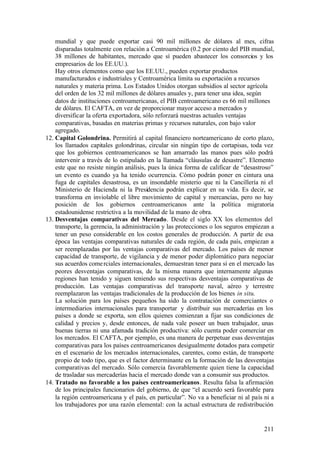mundial y que puede exportar casi 90 mil millones de dólares al mes, cifras
    disparadas totalmente con relación a Centroamérica (0.2 por ciento del PIB mundial,
    38 millones de habitantes, mercado que sí pueden abastecer los consorcios y los
    empresarios de los EE.UU.).
    Hay otros elementos como que los EE.UU., pueden exportar productos
    manufacturados e industriales y Centroamérica limita su exportación a recursos
    naturales y materia prima. Los Estados Unidos otorgan subsidios al sector agrícola
    del orden de los 32 mil millones de dólares anuales y, para tener una idea, según
    datos de instituciones centroamericanas, el PIB centroamericano es 66 mil millones
    de dólares. El CAFTA, en vez de proporcionar mayor acceso a mercados y
    diversificar la oferta exportadora, sólo reforzará nuestras actuales ventajas
    comparativas, basadas en materias primas y recursos naturales, con bajo valor
    agregado.
12. Capital Golondrina. Permitirá al capital financiero norteamericano de corto plazo,
    los llamados capitales golondrinas, circular sin ningún tipo de cortapisas, toda vez
    que los gobiernos centroamericanos se han amarrado las manos pues sólo podrá
    intervenir a través de lo estipulado en la llamada “cláusulas de desastre”. Elemento
    este que no resiste ningún análisis, pues la única forma de calificar de “desastroso”
    un evento es cuando ya ha tenido ocurrencia. Cómo podrán poner en cintura una
    fuga de capitales desastrosa, es un insondable misterio que ni la Cancillería ni el
    Ministerio de Hacienda ni la Presidencia podrán explicar en su vida. Es decir, se
    transforma en inviolable el libre movimiento de capital y mercancías, pero no hay
    posición de los gobiernos centroamericanos ante la política migratoria
    estadounidense restrictiva a la movilidad de la mano de obra.
13. Desventajas comparativas del Mercado. Desde el siglo XX los elementos del
    transporte, la gerencia, la administración y las protecciones o los seguros empiezan a
    tener un peso considerable en los costos generales de producción. A partir de esa
    época las ventajas comparativas naturales de cada región, de cada país, empiezan a
    ser reemplazadas por las ventajas comparativas del mercado. Los países de menor
    capacidad de transporte, de vigilancia y de menor poder diplomático para negociar
    sus acuerdos come rciales internacionales, demuestran tener para sí en el mercado las
    peores desventajas comparativas, de la misma manera que internamente algunas
    regiones han tenido y siguen teniendo sus respectivas desventajas comparativas de
    producción. Las ventajas comparativas del transporte naval, aéreo y terrestre
    reemplazaron las ventajas tradicionales de la producción de los bienes in situ.
    La solución para los países pequeños ha sido la contratación de comerciantes o
    intermediarios internacionales para transportar y distribuir sus mercaderías en los
    países a donde se exporta, son ellos quienes comienzan a fijar sus condiciones de
    calidad y precios y, desde entonces, de nada vale poseer un buen trabajador, unas
    buenas tierras ni una afamada tradición productiva: sólo cuenta poder comerciar en
    los mercados. El CAFTA, por ejemplo, es una manera de perpetuar esas desventajas
    comparativas para los países centroamericanos desigualmente dotados para competir
    en el escenario de los mercados internacionales, carentes, como están, de transporte
    propio de todo tipo, que es el factor determinante en la formación de las desventajas
    comparativas del mercado. Sólo comercia favorablemente quien tiene la capacidad
    de trasladar sus mercaderías hacia el mercado donde van a consumir sus productos.
14. Tratado no favorable a los países centroamericanos. Resulta falsa la afirmación
    de los principales funcionarios del gobierno, de que “el acuerdo será favorable para
    la región centroamericana y el país, en particular”. No va a beneficiar ni al país ni a
    los trabajadores por una razón elemental: con la actual estructura de redistribución


                                                                                       211
 