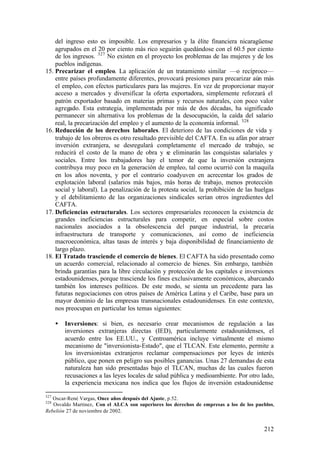 del ingreso esto es imposible. Los empresarios y la élite financiera nicaragüense
    agrupados en el 20 por ciento más rico seguirán quedándose con el 60.5 por ciento
    de los ingresos. 327 No existen en el proyecto los problemas de las mujeres y de los
    pueblos indígenas.
15. Precarizar el empleo. La aplicación de un tratamiento similar —o recíproco—
    entre países profundamente diferentes, provocará presiones para precarizar aún más
    el empleo, con efectos particulares para las mujeres. En vez de proporcionar mayor
    acceso a mercados y diversificar la oferta exportadora, simplemente reforzará el
    patrón exportador basado en materias primas y recursos naturales, con poco valor
    agregado. Esta estrategia, implementada por más de dos décadas, ha significado
    permanecer sin alternativa los problemas de la desocupación, la caída del salario
    real, la precarización del empleo y el aumento de la economía informal. 328
16. Reducción de los derechos laborales. El deterioro de las condiciones de vida y
    trabajo de los obreros es otro resultado previsible del CAFTA. En su afán por atraer
    inversión extranjera, se desregulará completamente el mercado de trabajo, se
    reducirá el costo de la mano de obra y se eliminarán las conquistas salariales y
    sociales. Entre los trabajadores hay el temor de que la inversión extranjera
    contribuya muy poco en la generación de empleo, tal como ocurrió con la maquila
    en los años noventa, y por el contrario coadyuven en acrecentar los grados de
    explotación laboral (salarios más bajos, más horas de trabajo, menos protección
    social y laboral). La penalización de la protesta social, la prohibición de las huelgas
    y el debilitamiento de las organizaciones sindicales serían otros ingredientes del
    CAFTA.
17. Deficiencias estructurales. Los sectores empresariales reconocen la existencia de
    grandes ineficiencias estructurales para competir, en especial sobre costos
    nacionales asociados a la obsolescencia del parque industrial, la precaria
    infraestructura de transporte y comunicaciones, así como de ineficiencia
    macroeconómica, altas tasas de interés y baja disponibilidad de financiamiento de
    largo plazo.
18. El Tratado trasciende el comercio de bienes. El CAFTA ha sido presentado como
    un acuerdo comercial, relacionado al comercio de bienes. Sin embargo, también
    brinda garantías para la libre circulación y protección de los capitales e inversiones
    estadounidenses, porque trasciende los fines exclusivamente económicos, abarcando
    también los intereses políticos. De este modo, se sienta un precedente para las
    futuras negociaciones con otros países de América Latina y el Caribe, base para un
    mayor dominio de las empresas transnacionales estadounidenses. En este contexto,
    nos preocupan en particular los temas siguientes:

      •   Inversiones: si bien, es necesario crear mecanismos de regulación a las
          inversiones extranjeras directas (IED), particularmente estadounidenses, el
          acuerdo entre los EE.UU., y Centroamérica incluye virtualmente el mismo
          mecanismo de "inversionista-Estado", que el TLCAN. Este elemento, permite a
          los inversionistas extranjeros reclamar compensaciones por leyes de interés
          público, que ponen en peligro sus posibles ganancias. Unas 27 demandas de esta
          naturaleza han sido presentadas bajo el TLCAN, muchas de las cuales fueron
          recusaciones a las leyes locales de salud pública y medioambiente. Por otro lado,
          la experiencia mexicana nos indica que los flujos de inversión estadounidense

327
   Oscar-René Vargas, Once años después del Ajuste, p.52.
328
   Osvaldo Martínez, Con el ALCA son superiores los derechos de empresas a los de los pueblos,
Rebelión 27 de noviembre de 2002.


                                                                                         212
 