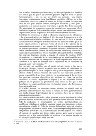 han actuado a favor del capital financiero y no del capital productivo. También,
        nos señala que, los países desarrollados prefieren exportar hacia los países
        latinoamericanos —una vez que han abierto sus mercados— que realizar
        inversiones productivas en éstos. Las IED que han fluido a México, no se han
        traducido en avances del proceso de sustitución de importaciones. La mayoría de
        ellas ha sido para adquirir sectores estratégicos nacionales y otras para la
        producción en el mercado externo. El problema es que tal flujo de inversiones ha
        ido acompañado de un gran crecimiento de importaciones, aumentando ello el
        coeficiente importado de la producción dirigida tanto al mercado interno, como a
        exportaciones, lo cual ha generado déficit de comercio exterior creciente.
      • Servicios : los servicios de la salud, la educación, las pensiones, las jubilaciones
        y las telecomunicaciones se abrirían al libre juego de la competencia y a la
        inversión extranjera bajo las condiciones del trato nacional. Es decir, se tratará a
        los inversionistas extranjeros de forma similar o no menos favorable, que a sus
        pares locales, públicos o privados. Como el acceso a los recursos de las
        compañías transnacionales es muy superior al de las empresas centroamericanas,
        un trato recíproco entre contrapartes desiguales provocará, probablemente, una
        mayor concentración de recursos en los sectores más lucrativos y dificultará el
        acceso de los consumidores a precios razonables. El acuerdo también permitirá a
        las empresas financieras invertir y manejar el sistema de pensiones (AFP)
        nicaragüense, ya privatizado. No ha y que olvidar que los servicios públicos son
        un derecho constitucional, no un negocio. Los servicios públicos no han de estar
        sometidos a las leyes del mercado, sino a disposición de los ciudadanos en
        igualdad social y universalidad. 329
        Los servicios son rentables para el capital privado gracias a las nuevas
        tecnologías, siempre y cuando se permita que se presten en condiciones de
        provisión restringida; es decir, con precio libre y sin la obligación de tener que
        abarcar a todo el mercado nacional, tal y como ha sido tradicional cuando se
        presta en condición de servicios públicos. Las privatizaciones de los servicios
        han generado mercados oligopólicos que terminan por elevar los precios,
        disminuido la calidad, degenerado el empleo y se han dilapidado recursos
        públicos en los procesos de privatización muy opacos de los que se han
        beneficiado los grupos económicos más privilegiados, gracias a las decisiones de
        los propios gobiernos.
        El CAFTA pretende, en resumidas cuentas, alcanzar un acuerdo entre los
        gobiernos centroamericanos para reducir o eliminar las trabas gubernamentales
        que puedan impedir la privatización de los servicios a favor de las empresas
        extranjeras transnacionales.
        Las consecuencias serían fatales: i) Los gobiernos se verán impedidos de definir
        políticas públicas en sectores claves para garantizar ciertos servicios básicos a
        toda la ciudadanía. ii) Desaparecerán las normas gubernamentales que
        establezcan estándares de calidad y seguridad cuando sean demasiados costosas
        para el capital privado. iii) Todos los intentos, fallidos hasta ahora, de privatizar
        el agua potable, encontrarán en el CAFTA, el escenario propicio para hacerlo de
        obligatoria e irreversible. iv)Los suministradores privados coparán cada vez más
        el mercado de aquellos que tienen medios propios para pagar el servicio,
        mientras que se irán desmantelando los servicios a los sectores sociales sin
        recursos para pagarlos a precios de mercado.
329
   Juan Torres López, El AGCS: la muerte anunciada de los servicios públicos, Rebelión, 11 de marzo
de 2003.


                                                                                              213
 