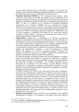 Con esa lógica prevemos que las inversiones se dirigen a los sectores que
        garantizan una inmediata rentabilidad, dejando abandonado el mantenimiento de
        la infraestructura que conecta a la población con menos recursos.
      • Propiedad Intelectual (TRIPS): el TLC claramente busca instalar y hacer
        avanzar los nuevos temas de la OMC, por ejemplo, nuevos compromisos en los
        derechos de propiedad intelectual. Actualmente, Centroamérica está ajustando su
        legislación nacional de propiedad intelectual a los compromisos suscritos ante la
        OMC, es decir, los Aspectos de los Derechos de Propiedad Intelectual
        relacionados con el Comercio (TRIPS). Una vez concluidos los trámites
        legislativos de los proyectos que existen en esta materia, Centroamérica quedará
        con un nivel de protección de los derechos de propiedad intelectual superior a lo
        suscrito en el TRIPS. Centroamérica aplicaría un régimen de “TRIPS plus”, bajo
        el cual las patentes se extenderían más tiempo de los veinte años mínimos
        acordados en aquel tratado y eliminaría las restricciones al ejercicio de las
        empresas privadas para monopolizar patentes.
      • Salud Pública: medidas que se contemplan en el CAFTA, socavarán los
        acuerdos y compromisos que aparecen en la Declaración de Doha, referente a la
        Salud Pública y los derechos de propiedad intelectual, bajo la cual los miembros
        de la OMC acordaron que las protecciones de la s patentes, no deben prevenir
        que países miembros tomen medidas para proteger la Salud Pública.
        La Declaración de Doha reafirmó el derecho de los países a producir versiones
        genéricas de medicamentos esenciales, en casos de emergencias de Salud
        Pública. Sin embargo, en el CAFTA, se piensa restringir la concesión de
        licencias, más allá de lo previsto en el TRIPS, limitando las excepciones que
        facilitan la introducción rápida de medicamentos genéricos.
        El sistema de patentes de productos permite que los medic amentos se vendan a
        precios excesivamente altos debido a la ausencia de competencia. La patente
        otorga protección absoluta al producto patentado. Las patentes de procedimiento,
        por otro lado, protegen la tecnología y los métodos empleados para la
        fabricación de un producto. Con estas últimas, se puede fabricar versiones
        genéricas de los medicamentos mediante procedimientos alternativos, lo cual
        permite que otros fabricantes compitan. Las patentes a los productos, en cambio,
        impiden la producción genérica.
        El TRIPS, avalado en el CAFTA, que exige patente tanto para los productos
        como para los procedimientos, permitirá que el dueño de una patente tenga el
        monopolio sobre la producción y la venta de un medicamento durante el período
        de vigencia de la patente que, según el Acuerdo, es de un mínimo de 20 años. El
        propietario puede, por lo tanto, ejercer su monopolio al fijar el precio del
        producto. Para entender la importancia de la relación entre patentes y precios de
        los medicamentos hay que tener en cuenta que, según la Organización Mundial
        de la Salud (OMS), un tercio de la población mundial no tiene acceso a los
        medicamentos esenciales y la cifra va en aumento. El efecto de las patentes y los
        monopolios de precios queda demostrado cuando se compara el precio de los
        productos patentados o de marca con el de los medicamentos genéricos es como
        promedio cinco veces mayor. 330
      • Industria Farmacéutica: además, el CAFTA, prevén derechos a las compañías
        farmacéuticas, al requerir a los gobiernos, que esperen cinco años antes de

330
   Cecilia Oh, Patentes y monopolio aumentan los precios, Revista del Sur, n.º 119-120, Instituto del
Tercer Mundo, Montevideo, Uruguay, septiembre 2001.


                                                                                                 214
 