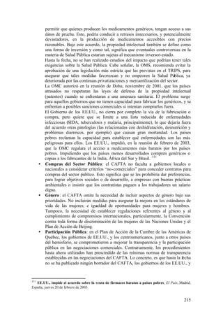 permitir que quienes producen los medicamentos genéricos, tengan acceso a sus
        datos de prueba. Esto, podría conducir a retrasos innecesarios, y potencialmente
        devastadores, en la producción de medicamentos accesibles con precios
        razonables. Bajo este acuerdo, la propiedad intelectual también se define como
        una forma de inversión y como tal, significa que eventuales controversias en la
        materia de Salud Pública estarían sujetas al mecanismo inversor-estado.
        Hasta la fecha, no se han realizado estudios del impacto que podrían tener tales
        exigencias sobre la Salud Pública. Cabe señalar, la OMS, recomienda evitar la
        aprobación de una legislación más estricta que las previstas en el TRIPS, para
        asegurar que tales medidas favorezcan y no empeoren la Salud Pública, ya
        deteriorada por las continuas privatizaciones y mercantilización del sector.
        La OMC autorizó en la reunión de Doha, noviembre de 2001, que los países
        atrasados no respetaran las leyes de defensa de la propiedad intelectual
        (patentes) cuando se enfrentaran a una amenaza sanitaria. El problema surge
        para aquellos gobiernos que no tienen capacidad para fabricar los genéricos, y se
        enfrentan a posibles sanciones comerciales si intentan comprarlos fuera.
        El Gobierno de los EE.UU., no cierra por completo la vía de la fabricación o
        compra, pero quiere que se limite a una lista reducida de enfermedades
        infecciosas (SIDA, tuberculosis y malaria, principalmente), lo que dejaría fuera
        del acuerdo otras patologías (las relacionadas con deshidratación, desnutrición y
        problemas diarreicos, por ejemplo) que causan gran mortandad. Los países
        pobres reclaman la capacidad para establecer qué enfermedades son las más
        peligrosas para ellos. Los EE.UU., impidió, en la reunión de febrero de 2003,
        que la OMC regulara el acceso a medicamentos más baratos por los países
        pobres. Impidiendo que los países menos desarrollados compren genéricos o
        copias a los fabricantes de la India, África del Sur y Brasil. 331
      • Compras del Sector Público: el CAFTA no faculta a gobiernos locales o
        nacionales a considerar criterios “no-comerciales” para conceder contratos para
        compras del sector público. Esto significa que se les prohibiría dar preferencias,
        para lograr objetivos sociales o de desarrollo, a empresas con buenas prácticas
        ambientales o insistir que los contratistas paguen a los trabajadores un salario
        digno.
      • Género : el CAFTA omite la necesidad de incluir aspectos de género bajo sus
        prioridades. No incluirán medidas para asegurar la mejora en los estándares de
        vida de las mujeres; e igualdad de oportunidades para mujeres y hombres.
        Tampoco, la necesidad de establecer regulaciones referentes al género y al
        cumplimiento de compromisos internacionales, particularmente, la Convención
        contra toda forma de discriminación de las mujeres de las Naciones Unidas y el
        Plan de Acción de Beijing.
      • Participación Pública: en el Plan de Acción de la Cumbre de las Américas de
        Québec, los gobiernos de EE.UU., y los centroamericanos, junto a otros países
        del hemisferio, se comprometieron a mejorar la transparencia y la participación
        pública en las negociaciones comerciales. Contrariamente, los procedimientos
        hasta ahora utilizados han prescindido de las mínimas normas de transparencia
        establecidas en las negociaciones del CAFTA. Lo concreto, es que hasta la fecha
        no se ha publicado ningún borrador del CAFTA, los gobiernos de los EE.UU., y


331
   EE.UU., impide el acuerdo sobre la venta de fármacos baratos a países pobres, El País, Madrid,
España, jueves 20 de febrero de 2003.


                                                                                            215
 