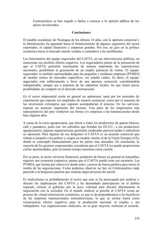 Centroamérica se han negado a darlos a conocer a la opinión pública de los
       países involucrados.

                                      Conclusiones

El modelo económico de Nicaragua de los últimos 14 años, con la apertura comercial y
la liberalización, ha apuntado hacia el fortalecimiento de algunos segmentos del sector
exportador, el capital financiero y empresas grandes. Por eso, un giro en la política
económica hacia el mercado interno vendría a contradecir a los neoliberales.

Los funcionarios del equipo negociador del CAFTA, en sus intervenciones públicas, no
mencionan sus posibles efectos negativos. Los negociadores parten de la presunción de
que el CAFTA permitirá incrementar de manera importante las exportaciones
nacionales, posibilitará la generación de un amplio potencial de ventas. El equipo
negociador ve también oportunidades para las pequeñas y medianas empresas (PYMES)
de atender nichos de mercados específicos, sin señalar cuáles. Es decir, el equipo
negociador está enfáticamente a favor de una apertura comercial, considerándola
indispensable, aunque sea a expensas de las industrias locales, las que tienen pocas
posibilidades de competir en el mercado internacional.

En el sector empresarial existe en general un optimismo, tanto por los mercados de
exportación que esperan ver ampliados de manera sustancial, como por el aumento de
las inversiones extranjeras que suponen acompañarían el proceso. En los servicios
esperan un aumento importante del turismo. Una parte de los empresarios más
representativos del país vendieron sus firmas y/o empresas a las transnacionales desde
hace algunos años.

A causa de la crisis agropecuaria, que afecta a todos los productores de granos básicos,
café y ganaderos, junto con los subsidios que brindan los EE.UU., a sus productores
agropecuarios, algunas organizaciones gremiales moderadas parecen tender a radicalizar
su oposición. Para algunos de sus dirigentes el CAFTA es un acuerdo comercial que
echará a competir a los pobres y exigen un modelo similar al de la Unión Europea (UE),
donde se contempló financiamiento para los países más atrasados. En conclusión, la
mayoría de los gremios empresariales consideran que el CAFTA les puede proporcionar
ciertas oportunidades, pero al mismo tiempo muestran cierta cautela.

Por su parte, el sector servicios financiero, productor de bienes en general no transables,
requiere una economía expansiva, piensa que el CAFTA puede crear ese escenario. Las
PYMES, que luchan por sobrevivir desde antes, carecen de fuerza política para torcer el
rumbo de las negociaciones. Como podemos observar no hay en Centroamérica nada
parecido a la burguesía paulista que sustente algún proyecto de nación.

El sindicalismo es probablemente el sector que más se ha preocupado por analizar y
discutir las implicancias del CAFTA y ha demandado participación en el ámbito
regional, critican al gobierno por la poca voluntad para discutir abiertamente la
negociación con la sociedad. En el mundo sindical se percibe al CAFTA como un
proceso de virtual colonización económica, ya que se da preponderancia a los beneficios
de las empresas transnacionales norteamericanas, lo que se estima traerá como
consecuencia efectos negativos para la producción nacional, el empleo y sus
trabajadores. Las organizaciones sindicales, en su gran mayoría, rechazan el acuerdo.


                                                                                       216
 
