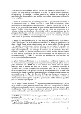 Ellas tienen dos evaluaciones: primero, que no hay manera de impedir el CAFTA;
segundo, que todavía hay posibilidades de incidencia con los gremios de productores
agropecuarios y la pequeña y mediana industria para mejorar los términos de la
negociación. Por último, admiten que les falta conocimiento técnico para incidir en los
temas complejos.

Al interior de la sociedad civil, existen muy pocas ONG’s que participan activamente en
los movimientos contra el CAFTA y el ALCA. En los medios académicos y en las
universidades se pueden identificar dos posturas. La primera, explican que el CAFTA,
como se está negociando hasta ahora, no va a cambiar la desigual distribución de la
riqueza. También existe consenso entre ellos que no existen los mecanismos, ni la
voluntad política para involucrar a la sociedad civil en las negociaciones; que los
principales beneficiados serán las multinacionales y los mayores capitales nacionales.
Rechazan que el CAFTA puedan aportar algo para cambiar esta situación y critican la
forma secreta en que se da el proceso de negociación.

La perspectiva opuesta a este punto de vista, dentro de la sociedad civil la encabeza el
CONPES y algunas ONG’s; ellos subrayan que el CAFTA solamente establecen reglas
claras evitando futuras arbitrariedades. Aducen que un marco jurídico fijo, las garantías
y la seguridad para el comercio exterior, así como una ampliación de mercados son
factores positivos, porque implican más posibilidades de comercio. El CAFTA es,
según esta interpretación, una estrategia de comercio, no de desarrollo. Para ellos,
desarrollo, combate a la pobreza, redistribución de la riqueza, resultan por ende ser tarea
de otras políticas económicas, que no deben confundirse con los objetivos de una
apertura comercial. El CAFTA es visto como una posibilidad de lograr que haya una
mayor prosperidad en Centroamérica.

La Iglesia Católica, en Nicaragua, no se ha pronunciado oficialmente. En países como
los centroamericanos, con una población mayoritariamente católica, la Iglesia tiene un
papel importante. El CAFTA no ha sido tomado hasta ahora como un objetivo
específico para el análisis por parte de la Iglesia. La Conferencia Episcopal de
Nicaragua (CEN) ha sido cautelosa en sus apreciaciones sobre el CAFTA. Sin embargo,
algunos obispos han criticado el modelo actual de una economía de libre mercado como
excluyente. En el exterior, en foros regionales, algunos obispos centroamericanos se han
pronunciado sobre el peligro del derrumbe de la producción agraria campesina, la
extranjerización de la economía nacional, una creciente dependencia cultural del
exterior como el lado negativo del CAFTA y la creciente brecha entre ricos y pobres,
pese a la creciente riqueza global. 332

Para la Iglesia Católica hondureña 333 la propuesta estadounidense dentro del CAFTA
no ha tomado en cuenta la enorme asimetría que existe entre ese mercado y los distintos
ámbitos comerciales de las naciones centroamericanas pobres, por lo que se deben hacer
modificaciones “para evitar que sus efectos no golpeen de manera inmisericorde a
quienes conforman los sectores más débiles de la economía”. 334

332
    El ALCA agravaría la brecha entre ricos y pobres: Obispos, La Jornada, México DF, martes, 18
de febrero de 2003.
333
    Cardenal hondureño crítica la globalización económica, La Nación, San José, Costa Rica, 23 de
junio de 2003.
334
    Iglesia Católica: EE.UU., empeñado en proteger sus intereses con firma del TLC, diario El
Tiempo, Tegucigalpa, Honduras, 23 de junio de 2003.


                                                                                            217
 