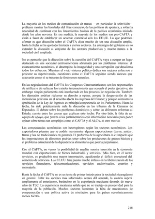 La mayoría de los medios de comunicación de masas —en particular la televisión—
prefieren mostrar las bondades del libre comercio, de las políticas de apertura, y sobre la
necesidad de continuar con los lineamientos básicos de la política económica iniciada
desde los años noventa. En esa medida, la mayoría de los medios son pro-CAFTA y
están a favor de establecer un acuerdo comercial con los EE.UU. Lo que podemos
afirmar es que discusión sobre el CAFTA dista mucho de ser una discusión amplia,
hasta la fecha se ha quedado limitada a ciertos sectores. La estrategia del gobierno es no
extender la discusión al conjunto de los sectores productivos y mucho menos a la
sociedad civil ampliada.

No es pensable que la discusión sobre la cuestión del CAFTA vaya a ocupar un lugar
destacado en una sociedad centroamericana abrumada por los problemas internos: el
estancamiento económico, el desempleo, la inseguridad y una corrupción que desalienta
todos los esfuerzos. Mientras el viejo sistema político dedica sus mejores esfuerzos a
procurar su supervivencia, cuestiones como el CAFTA seguirán siendo sucesos que
acaecerán como sí se trataran de fenómenos naturales.

En las negociaciones del CAFTA los Congresos Centroamericanos son los responsables
de ratificar o de rechazar los tratados internacionales que acuerda el poder ejecutivo; sin
embargo ningún parlamento está involucrado en los procesos de negociación. También
los diputados podrían reclamar su derecho a opinar, porque la desgravación de las
mercancías previstas en el acuerdo afecta los ingresos del Estado; y porque asimismo la
aprobación de la Ley de Ingresos es principal competencia de los Parlamentos. Hasta la
fecha, ha sido prácticamente nula la discusión en las tribunas de la Cámaras de
Diputados. El debate sobre los problemas domésticos y sobre las diferentes reformas al
Estado, cuenta entre las causas que explican este hecho. Por otro lado, la falta de un
equipo de apoyo, que provea a los parlamentarios con información necesaria para poder
opinar sobre temas tan complejos como el CAFTA y el ALCA, es otro motivo.

Las consecuencias económicas son heterogéneas según los sectores económicos. Los
exportadores piensan que se podría incrementar algunas exportaciones (carne, azúcar,
frutas y los no tradicionales en general). El problema de la agricultura es el impacto que
las importaciones de alimentos podrían tener sobre los productores de granos básicos y
el problema estructural de la dependencia alimentaria que podría perpetuarse.

Con el CAFTA, no vemos la posibilidad de ampliar nuestra inserción en la economía
mundial con exportaciones de bienes industriales y servicios. Más bien, en el sector
servicios, es predecible una mayor importación, agudizando el déficit estructural del
comercio de servicios. Los EE.UU. han puesto mucho énfasis en la liberalización de los
servicios financieros, telecomunicaciones, servicios audiovisuales, courrier y
mensajería.

Hasta la fecha el CAFTA no es un tema de primer interés para la sociedad nicaragüense
en general. Entre los sectores más informados acerca del acuerdo, la cautela supera
ampliamente al entusiasmo, basándose en la experiencia mexicana después de nueve
años de TLC. La experiencia mexicana señala que no se tradujo en prosperidad para la
mayoría de la población. Muchos sectores lamentan la falta de mecanismos de
compensación o una política activa de nivelación para los países económicamente
menos fuertes.


                                                                                       218
 