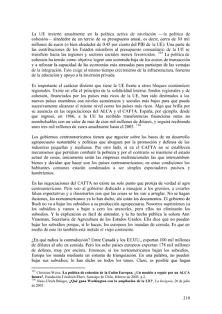 La UE invierte anualmente en la política activa de nivelación —la política de
cohesión— alrededor de un tercio de su presupuesto anual, es decir, cerca de 30 mil
millones de euros (o bien alrededor de 0.45 por ciento del PIB de la UE). Una parte de
las contribuciones de los Estados miembros al presupuesto comunitario de la UE se
transfiere hacia las regiones y sectores sociales menos favorecidos. 335 La política de
cohesión ha tenido como objetivo lograr una sostenida baja de los costos de transacción
y a reforzar la capacidad de las economías más atrasadas para participar de las ventajas
de la integración. Esto exige al mismo tiempo crecimiento de la infraestructura, fomento
de la educación y apoyo a la inversión privada.

Es importante el carácter distinto que tiene la UE frente a otros bloques económicos
regionales. Existe en ella el principio de la solidaridad interna: fondos regionales y de
cohesión, financiados por los países más ricos de la UE, han sido destinados a los
nuevos países miembros con niveles económicos y sociales más bajos para que pueda
sucesivamente alcanzar el mismo nivel como los países más ricos. Algo que brilla por
su ausencia en las negociaciones del ALCA y el CAFTA. España, por ejemplo, desde
que ingresó, en 1986, a la UE ha recibido transferencias financieras netas no
reembolsables con un valor de más de cien mil millones de dólares, y seguirá recibiendo
unos tres mil millones de euros anualmente hasta el 2005. 336

Los gobiernos centroamericanos tienen que n  egociar sobre las bases de un desarrollo
agropecuario sustentable y políticas que aboguen por la promoción y defensa de las
industrias pequeñas y medianas. Por otro lado, si en el CAFTA no se establecen
mecanismos que permitan combatir la pobreza y por el contrario se mantiene el estado
actual de cosas, únicamente serán las empresas multinacionales las que intercambien
bienes y decidan que hacer con los países centroamericanos; en estas condiciones los
habitantes comunes estarán condenados a ser simples espectadores pasivos y
hambrientos.

En las negociaciones del CAFTA no existe un solo punto que proteja de verdad al agro
centroamericano. Pero veo al gobierno dedicado a masajear a los gremios, a crearles
falsas expectativas y a ilusionarlos con que las cosas se les van a arreglar. No se hagan
ilusiones, los norteamericanos ya lo han dicho, ahí están los documentos. El gobierno de
Bush no va a bajar los subsidios a su producción agropecuaria. Nosotros suprimimos ya
los subsidios y vamos a bajar a cero los aranceles, pero ellos no eliminarán los
subsidios. Y la explicación es fácil de entender, y la ha hecho pública la señora Ann
Veneman, Secretaria de Agricultura de los Estados Unidos. Ella dice que no pueden
bajar los subsidios porque, si lo hacen, los europeos los inundan de comida. Es que en
medio de este lío también está metido el viejo continente.

¿En qué radica la contradicción? Entre Canadá y los EE.UU., exportan 100 mil millones
de dólares al año en comida. Pero los ocho países europeos exportan 178 mil millones
de dólares, muy por encima. Entonces, si los norteamericanos bajan los subsidios,
Europa los inunda mediante un sistema de triangulación. En una palabra, no pueden
bajar sus subsidios; lo han dicho en todos los tonos. Claro, es posible que hagan

335
    Christian Weise, La política de cohesión de la Unión Europea. ¿Un modelo a seguir por un ALCA
futuro?, Fundación Friedrich Ebert, Santiago de Chile, febrero de 2003, p.2.
336
    Hans-Ulrich Bünger, ¿Qué gana Washington con la ampliación de la UE?, La Insignia, 26 de julio
de 2003.


                                                                                             219
 