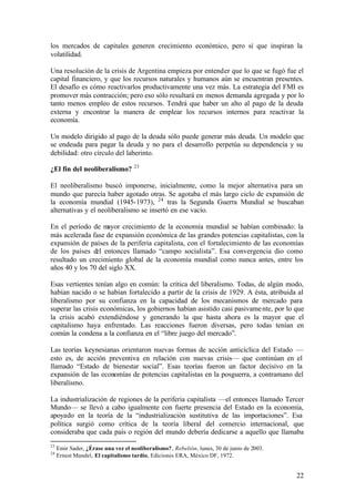 los mercados de capitales generen crecimiento económico, pero sí que inspiran la
volatilidad.

Una resolución de la crisis de Argentina empieza por entender que lo que se fugó fue el
capital financiero, y que los recursos naturales y humanos aún se encuentran presentes.
El desafío es cómo reactivarlos productivamente una vez más. La estrategia del FMI es
promover más contracción; pero eso sólo resultará en menos demanda agregada y por lo
tanto menos empleo de estos recursos. Tendrá que haber un alto al pago de la deuda
externa y encontrar la manera de emplear los recursos internos para reactivar la
economía.

Un modelo dirigido al pago de la deuda sólo puede generar más deuda. Un modelo que
se endeuda para pagar la deuda y no para el desarrollo perpetúa su dependencia y su
debilidad: otro círculo del laberinto.
                                    23
¿El fin del neoliberalismo?

El neoliberalismo buscó imponerse, inicialmente, como la mejor alternativa para un
mundo que parecía haber agotado otras. Se agotaba el más largo ciclo de expansión de
la economía mundial (1945-1973), 24 tras la Segunda Guerra Mundial se buscaban
alternativas y el neoliberalismo se insertó en ese vacío.

En el período de m  ayor crecimiento de la economía mundial se habían combinado: la
más acelerada fase de expansión económica de las grandes potencias capitalistas, con la
expansión de países de la periferia capitalista, con el fortalecimiento de las economías
de los países del entonces llamado “campo socialista”. Esa convergencia dio como
resultado un crecimiento global de la economía mundial como nunca antes, entre los
años 40 y los 70 del siglo XX.

Esas vertientes tenían algo en común: la crítica del liberalismo. Todas, de algún modo,
habían nacido o se habían fortalecido a partir de la crisis de 1929. A ésta, atribuida al
liberalismo por su confianza en la capacidad de los mecanismos de mercado para
superar las crisis económicas, los gobiernos habían asistido casi pasivame nte, por lo que
la crisis acabó extendiéndose y generando la que hasta ahora es la mayor que el
capitalismo haya enfrentado. Las reacciones fueron diversas, pero todas tenían en
común la condena a la confianza en el “libre juego del mercado”.

Las teorías keynesianas orientaron nuevas formas de acción anticíclica del Estado —
esto es, de acción preventiva en relación con nuevas crisis— que continúan en el
llamado “Estado de bienestar social”. Esas teorías fueron un factor decisivo en la
expansión de las economías de potencias capitalistas en la posguerra, a contramano del
liberalismo.

La industrialización de regiones de la periferia capitalista —el entonces llamado Tercer
Mundo— se llevó a cabo igualmente con fuerte presencia del Estado en la economía,
apoyado en la teoría de la “industrialización sustitutiva de las importaciones”. Esa
política surgió como crítica de la teoría liberal del comercio internacional, que
consideraba que cada país o región del mundo debería dedicarse a aquello que llamaba
23
     Emir Sader, ¿Érase una vez el neoliberalismo?, Rebelión, lunes, 30 de junio de 2003.
24
     Ernest Mandel, El capitalismo tardío, Ediciones ERA, México DF, 1972.


                                                                                            22
 
