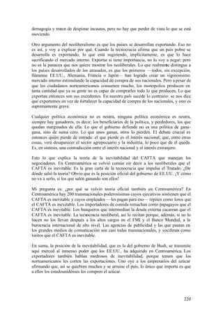 demagogia y traten de despistar incautos, pero no hay que perder de vista lo que se está
moviendo.

Otro argumento del neoliberalismo es que los países se desarrollan exportando. Eso no
es así, y voy a explicar por qué. Cuando la tecnocracia afirma que un país pobre se
desarrolla es exportando, lo que está sugiriendo, implícitamente, es que lo hace
sacrificando el mercado interno. Exportar sí tiene importancia, no lo voy a negar; pero
no es la panacea que nos quiere mostrar los neoliberales. Lo que realmente distingue a
los países desarrollados de los atrasados, es que los primeros —todos, sin excepción,
llámense EE.UU., Alemania, Francia o Japón— han logrado crear un vigorosísimo
mercado interno estimulando la capacidad de compra de sus nacionales. Pero a pesar de
que los ciudadanos norteamericanos consumen mucho, los monopolios producen en
tanta cantidad que ya su gente no es capaz de comprarles todo lo que producen. Lo que
exportan entonces son sus excedentes. En nuestro país sucede lo contrario: se nos dice
que exportemos en vez de fortalecer la capacidad de compra de los nacionales, y esto es
supremamente grave.

Cualquier política económica no es neutra, ninguna política económica es neutra,
siempre hay ganadores, es decir, los beneficiarios de la política, y perdedores, los que
quedan marginados de ella. Lo que el gobierno defiende no es una política de gana-
gana, sino de suma cero. Lo que unos ganan, otros lo pierden. El debate crucial es
entonces quién pierde de entrada: el que pierde es el interés nacional, que, entre otras
cosas, verá desaparecer el sector agropecuario y la industria, lo poco que de él queda.
Es, en síntesis, una contradicción entre el interés nacional y el interés extranjero.

Esto lo que explica la teoría de la inevitabilidad del CAFTA que manejan los
negociadores. En Centroamérica se volvió común oír decir a los neoliberales que el
CAFTA es inevitable. Es la gran carta de la tecnocracia que impulsa el Tratado. ¿De
dónde salió la teoría? Obvio que es la posición oficial del gobierno de EE.UU. ¡Y cómo
no va a serlo, si los que salen ganando son ellos!

Mi pregunta es: ¿por qué se volvió teoría oficial también en Centroamérica? En
Centroamérica hay 200 transnacionales poderosísimas cuyos ejecutivos sostienen que el
CAFTA es inevitable y cuyos empleados —les pagan para eso— repiten como loros que
el CAFTA es inevitable. Los importadores de comida remachan como papagayos que el
CAFTA es inevitable. Los banqueros que intermedian la deuda externa cacarean que el
CAFTA es inevitable. La tecnocracia neoliberal, así lo recitan porque, además, si no lo
hacen no los llevan después a los altos cargos en el FMI y el Banco Mundial, a la
burocracia internacional de alto nivel. Las agencias de publicidad y las que pautan en
los grandes medios de comunicación son casi todas transnacionales, y vociferan como
loritos que el CAFTA es inevitable.

En suma, la posición de la inevitabilidad, que es la del gobierno de Bush, se transmite
aquí merced al inmenso poder que los EE.UU., ha adquirido en Centroamérica. Los
exportadores también hablan medrosos de inevitabilidad, porque temen que los
norteamericanos les corten las exportaciones. Uno oye a los empresarios del azúcar
afirmando que, así se quiebren muchos y se arruine el país, lo único que importa es que
a ellos los estadounidenses les compren el azúcar.




                                                                                    220
 