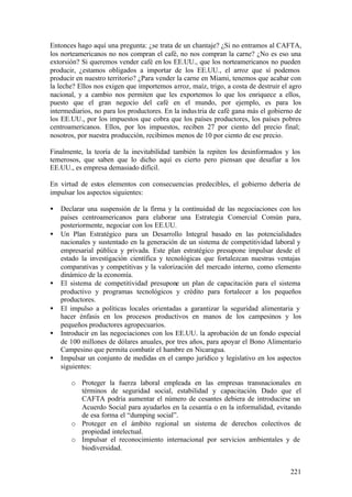 Entonces hago aquí una pregunta: ¿se trata de un chantaje? ¿Si no entramos al CAFTA,
los norteamericanos no nos compran el café, no nos compran la carne? ¿No es eso una
extorsión? Si queremos vender café en los EE.UU., que los norteamericanos no pueden
producir, ¿estamos obligados a importar de los EE.UU., el arroz que sí podemos
producir en nuestro territorio? ¿Para vender la carne en Miami, tenemos que acabar con
la leche? Ellos nos exigen que importemos arroz, maíz, trigo, a costa de destruir el agro
nacional, y a cambio nos permiten que les exportemos lo que los enriquece a ellos,
puesto que el gran negocio del café en el mundo, por ejemplo, es para los
intermediarios, no para los productores. En la indus tria de café gana más el gobierno de
los EE.UU., por los impuestos que cobra que los países productores, los países pobres
centroamericanos. Ellos, por los impuestos, reciben 27 por ciento del precio final;
nosotros, por nuestra producción, recibimos menos de 10 por ciento de ese precio.

Finalmente, la teoría de la inevitabilidad también la repiten los desinformados y los
temerosos, que saben que lo dicho aquí es cierto pero piensan que desafiar a los
EE.UU., es empresa demasiado difícil.

En virtud de estos elementos con consecuencias predecibles, el gobierno debería de
impulsar los aspectos siguientes:

•   Declarar una suspensión de la firma y la continuidad de las negociaciones con los
    países centroamericanos para elaborar una Estrategia Comercial Común para,
    posteriormente, negociar con los EE.UU.
•   Un Plan Estratégico para un Desarrollo Integral basado en las potencialidades
    nacionales y sustentado en la generación de un sistema de competitividad laboral y
    empresarial pública y privada. Este plan estratégico presupone impulsar desde el
    estado la investigación científica y tecnológicas que fortalezcan nuestras ventajas
    comparativas y competitivas y la valorización del mercado interno, como elemento
    dinámico de la economía.
•   El sistema de competitividad presupone un plan de capacitación para el sistema
    productivo y programas tecnológicos y crédito para fortalecer a los pequeños
    productores.
•   El impulso a políticas locales orientadas a garantizar la seguridad alimentaria y
    hacer énfasis en los procesos productivos en manos de los campesinos y los
    pequeños productores agropecuarios.
•   Introducir en las negociaciones con los EE.UU. la aprobación de un fondo especial
    de 100 millones de dólares anuales, por tres años, para apoyar el Bono Alimentario
    Campesino que permita combatir el hambre en Nicaragua.
•   Impulsar un conjunto de medidas en el campo jurídico y legislativo en los aspectos
    siguientes:

       o Proteger la fuerza laboral empleada en las empresas transnacionales en
         términos de seguridad social, estabilidad y capacitación. Dado que el
         CAFTA podría aumentar el número de cesantes debiera de introducirse un
         Acuerdo Social para ayudarlos en la cesantía o en la informalidad, evitando
         de esa forma el “dumping social”.
       o Proteger en el ámbito regional un sistema de derechos colectivos de
         propiedad intelectual.
       o Impulsar el reconocimiento internacional por servicios ambientales y de
         biodiversidad.


                                                                                     221
 