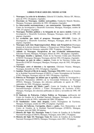 LIBROS PUBLICADOS DEL MISMO AUTOR

1. Nicaragua: La crisis de la dictadura, Editorial El Caballito, México DF, México,
    junio de 1978, 126 páginas. (Agotado).
2. Elecciones en Nicaragua. Análisis socio-político, Fundación Manolo Morales,
    Managua, Nicaragua, septiembre de 1989, 168 páginas. (Agotado).
3. La Intervención norteamericana y sus consecuencias. Nicaragua 1910-1925,
    Centro de Investigación y Desarrollo Ecotextura, Managua, Nicaragua, octubre de
    1989, 251 páginas. (Agotado).
4. Nicaragua: Partidos políticos y la búsqueda de un nuevo modelo, Centro de
    Investigación y Desarrollo Ecotextura, Managua, Nicaragua, enero de 1990, 203
    páginas. (Agotado).
5. La revolución que inició el progreso. Nicaragua 1893-1909, Centro de
    Investigación y Desarrollo Ecotextura, Managua, Nicaragua, abril de 1990, 278
    páginas. (Agotado).
6. Nicaragua nach dem Regierungswechsel. Bilanz und Perspektiven (Nicaragua
    después de la derrota electoral. Balance y Perspectivas), Edition Nahua, Wüppertal,
    República federal de Alemania, september 1990, 78 páginas. (Agotado).
7. Adónde va Nicaragua. Perspectivas de una revolución latinoamericana,
    Ediciones Nicarao, Managua, Nicaragua, febrero de 1991, 346 páginas. (Agotado).
8. Nicaragua: desafíos y opciones, Fondo de las Naciones Unidas para Desarrollo
    (UNICEF-Nicaragua), Managua, Nicaragua, abril de 1992, 234 páginas. (Agotado).
9. Nicaragua: un país de niños y mujeres, Fondo de las Naciones Unidas para
    Desarrollo (UNICEF-Nicaragua), Managua, Nicaragua, mayo de 1992, 104 páginas.
    (Agotado).
10. Nicaragua: entre el laberinto y la esperanza, Ediciones Nicarao, Managua,
    Nicaragua, diciembre de 1993, 324 páginas. (Agotado).
11. Sandino: Floreció al filo de la espada. Nicaragua 1926-1939, Centro de Estudios
    de la Realidad Nacional-Nicaragua (CEREN) y Centro Nicaragüense de Escritores
    (CNE), Managua, Nicaragua, mayo de 1995, 530 páginas. (Agotado).
12. Pobreza en Nicaragua: un abismo que se agranda, Instituto de Investigación y
    Desarrollo Humanístico (IDEHU) de la Universidad Politécnica de Nicaragua
    (IPOLI), Managua, Nicaragua, dos ediciones publicadas en agosto de 1998 y
    septiembre de 1999, 196 páginas. (agotado)
13. Nicaragua: después del Mitch…¿qué?, Centro de Estudios de la Realidad
    Nacional-Nicaragua (CEREN) y Centro Nicaragüense de Escritores (CNE),
    Managua, Nicaragua, dos ediciones publicadas en marzo y noviembre de 1999, 188
    páginas.
14. El Síndrome de Pedrarias. Cultura Política en Nicaragua, publicación del
    Centro de Estudios de la Realidad Nacional, Managua, Nicaragua, dos ediciones
    publicadas en julio de 1999 y septiembre del 2000, 220 páginas.
15. El Sandinismo: veinte años después, Centro Nicaragüense de Escritores,
    Managua, Nicaragua, octubre de 1999, 232 páginas. (Agotado).
16. Círculos del Infierno. Corrupción, dinero y poder, Foro Democrático y del
    Centro de Estudios de la Realidad Nacional-Nicaragua (CEREN), Managua,
    Nicaragua, junio del 2000, 305 páginas.
17. Historia del Siglo XX Nicaragua Tomo I, Centro de Estudios de la Realidad
    Nacional-Nicaragua (CEREN), Managua, Nicaragua, enero 2001, 276 páginas.
18. Historia del Siglo XX Nicaragua Tomo II, Centro de Estudios de la Realidad
    Nacional–Nicaragua (CEREN), Managua, Nicaragua, enero 2001, 256 páginas.


                                                                                   223
 
