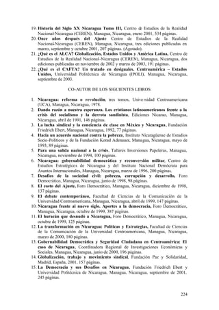 19. Historia del Siglo XX Nicaragua Tomo III, Centro de Estudios de la Realidad
    Nacional-Nicaragua (CEREN), Managua, Nicaragua, enero 2001, 534 páginas.
20. Once años después del Ajuste Centro de Estudios de la Realidad
    Nacional-Nicaragua (CEREN), Managua, Nicaragua, tres ediciones publicadas en
    marzo, septiembre y octubre 2001, 207 páginas. (Agotado).
21. ¿Qué es el ALCA? Globalización, Estados Unidos y América Latina, Centro de
    Estudios de la Realidad Nacional–Nicaragua (CEREN), Managua, Nicaragua, dos
    ediciones publicadas en noviembre de 2002 y marzo de 2003, 191 páginas.
22. ¿Qué es el CAFTA? Un tratado en desiguales. Centroamérica – Estados
    Unidos, Universidad Politécnica de Nicaragua (IPOLI), Managua, Nicaragua,
    septiembre de 2003.

                   CO-AUTOR DE LOS SIGUIENTES LIBROS

1. Nicaragua: reforma o revolución, tres tomos, Unive rsidad Centroamericana
    (UCA), Managua, Nicaragua, 1978.
2. Dando razón a nuestra esperanza. Los cristianos latinoamericanos frente a la
    crisis del socialismo y la derrota sandinista, Ediciones Nicarao, Managua,
    Nicaragua, abril de 1991, 146 páginas.
3. La lucha sindical y la conciencia de clase en México y Nicaragua, Fundación
    Friedrich Ebert, Managua, Nicaragua, 1992, 77 páginas.
4. Hacia un acuerdo nacional contra la pobreza, Instituto Nicaragüense de Estudios
    Socio-Políticos y de la Fundación Korad Adenauer, Mana gua, Nicaragua, mayo de
    1993, 89 páginas.
5. Para una salida nacional a la crisis, Talleres Inversiones Papeleras, Managua,
    Nicaragua, noviembre de 1994, 100 páginas.
6. Nicaragua: gobernabilidad democrática y reconversión militar, Centro de
    Estudios Estratégicos de Nicaragua y del Instituto Nacional Demócrata para
    Asuntos Internacionales, Managua, Nicaragua, marzo de 1996, 200 páginas.
7. Desafíos de la sociedad civil: pobreza, corrupción y desarrollo, Foro
    Democrático, Managua, Nicaragua, junio de 1998, 98 páginas.
8. El costo del Ajuste, Foro Democrático, Managua, Nicaragua, diciembre de 1998,
    137 páginas.
9. El debate contemporáneo, Facultad de Ciencias de la Comunicación de la
    Universidad Centroamericana, Managua, Nicaragua, abril de 1999, 147 páginas.
10. Nicaragua frente al nuevo siglo. Aportes a la democracia, Foro Democrático,
    Managua, Nicaragua, octubre de 1999, 387 páginas.
11. El huracán que desnudó a Nicaragua, Foro Democrático, Managua, Nicaragua,
    octubre de 1999, 125 páginas.
12. La transformación en Nicaragua: Políticas y Estrategias, Facultad de Ciencias
    de la Comunicación de la Universidad Centroamericana, Managua, Nicaragua,
    marzo de 2000, 180 páginas.
13. Gobernabilidad Democrática y Seguridad Ciudadana en Centroamérica: El
    caso de Nicaragua, Coordinadora Regional de Investigaciones Económicas y
    Sociales, Managua, Nicaragua, junio de 2000, 196 páginas.
14. Globalización, trabajo y movimiento sindical, Fundación Paz y Solidaridad,
    Madrid, España, 2001, 157 páginas.
15. La Democracia y sus Desafíos en Nicaragua, Fundación Friedrich Ebert y
    Universidad Politécnica de Nicaragua, Managua, Nicaragua, septiembre de 2001,
    245 páginas.


                                                                              224
 