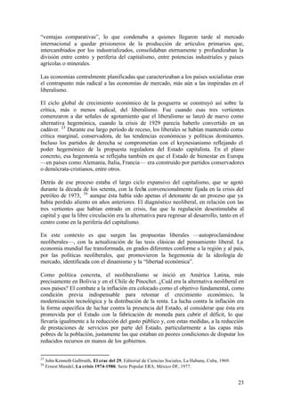 “ventajas comparativas”, lo que condenaba a quienes llegaron tarde al mercado
internacional a quedar prisioneros de la producción de artículos primarios que,
intercambiados por los industrializados, consolidaban eternamente y profundizaban la
división entre centro y periferia del capitalismo, entre potencias industriales y países
agrícolas o minerales.

Las economías centralmente planificadas que caracterizaban a los países socialistas eran
el contrapunto más radical a las economías de mercado, más aún a las inspiradas en el
liberalismo.

El ciclo global de crecimiento económico de la posguerra se construyó así sobre la
crítica, más o menos radical, del liberalismo. Fue cuando esas tres vertientes
comenzaron a dar señales de agotamiento que el liberalismo se lanzó de nuevo como
alternativa hegemónica, cuando la crisis de 1929 parecía haberlo convertido en un
cadáver. 25 Durante ese largo período de receso, los liberales se habían mantenido como
crítica marginal, conservadora, de las tendencias económicas y políticas dominantes.
Incluso los partidos de derecha se comprometían con el keynesianismo reflejando el
poder hegemónico de la propuesta reguladora del Estado capitalista. En el plano
concreto, esa hegemonía se reflejaba también en que el Estado de bienestar en Europa
—en países como Alemania, Italia, Francia— era construido por partidos conservadores
o demócrata-cristianos, entre otros.

Detrás de ese proceso estaba el largo ciclo expansivo del capitalismo, que se agotó
durante la década de los setenta, con la fecha convencionalmente fijada en la crisis del
petróleo de 1973, 26 aunque ésta había sido apenas el detonante de un proceso que ya
había perdido aliento en años anteriores. El diagnóstico neoliberal, en relación con las
tres vertientes que habían entrado en crisis, fue que la regulación desestimulaba al
capital y que la libre circulación era la alternativa para regresar al desarrollo, tanto en el
centro como en la periferia del capitalismo.

En este contexto es que surgen las propuestas liberales —autoproclamándose
neoliberales—, con la actualización de las tesis clásicas del pensamiento liberal. La
economía mundial fue transformada, en grados diferentes conforme a la región y al país,
por las políticas neoliberales, que promovieron la hegemonía de la ideología de
mercado, identificada con el dinamismo y la “libertad económica”.

Como política concreta, el neoliberalismo se inició en América Latina, más
precisamente en Bolivia y en el Chile de Pinochet. ¿Cuál era la alternativa neoliberal en
esos países? El combate a la inflación era colocado como el objetivo fundamental, como
condición previa indispensable para retomar el crecimiento económico, la
modernización tecnológica y la distribución de la renta. La lucha contra la inflación era
la forma específica de luc har contra la presencia del Estado, al considerar que ésta era
promovida por el Estado con la fabricación de moneda para cubrir el déficit, lo que
llevaría igualmente a la reducción del gasto público y, con estas medidas, a la reducción
de prestaciones de servicios por parte del Estado, particularmente a las capas más
pobres de la población, justamente las que estaban en peores condiciones de disputar los
reducidos recursos en manos de los gobiernos.


25
     John Kenneth Galbraith, El crac del 29, Editorial de Ciencias Sociales, La Habana, Cuba, 1969.
26
     Ernest Mandel, La crisis 1974-1980, Serie Popular ERA, México DF, 1977.


                                                                                                      23
 