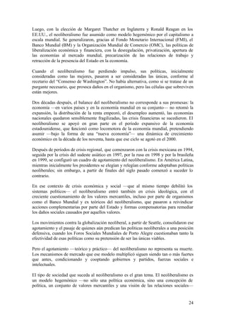 Luego, con la elección de Margaret Thatcher en Inglaterra y Ronald Reagan en los
EE.UU., el neoliberalismo fue asumido como modelo hegemónico por el capitalismo a
escala mundial. Se generalizaron, gracias al Fondo Monetario Internacional (FMI), el
Banco Mundial (BM) y la Organización Mundial de Comercio (OMC), las políticas de
liberalización económica y financiera, con la desregulación, privatización, apertura de
las economías al mercado mundial, precarización de las relaciones de trabajo y
retracción de la presencia del Estado en la economía.

Cuando el neoliberalismo fue perdiendo impulso, sus políticas, inicialmente
consideradas como las mejores, pasaron a ser consideradas las únicas, conforme al
recetario del “Consenso de Washington”. No había alternativa, como si se tratase de un
purgante necesario, que provoca daños en el organismo, pero las células que sobreviven
están mejores.

Dos décadas después, el balance del neoliberalismo no corresponde a sus promesas: la
economía —en varios países y en la economía mundial en su conjunto— no retomó la
expansión, la distribución de la renta empeoró, el desempleo aumentó, las economías
nacionales quedaron sensiblemente fragilizadas, las crisis financieras se sucedieron. El
neoliberalismo se apoyó en gran parte en el período expansivo de la economía
estadounidense, que funcionó como locomotora de la economía mundial, pretendiendo
asumir —bajo la forma de una “nueva economía”— una dinámica de crecimiento
económico en la década de los noventa, hasta que ese ciclo se agotó en el 2000.

Después de períodos de crisis regional, que comenzaron con la crisis mexicana en 1994,
seguida por la crisis del sudeste asiático en 1997, por la rusa en 1998 y por la brasileña
en 1999, se configuró un cuadro de agotamiento del neoliberalismo. En América Latina,
mientras inicialmente los presidentes se elegían y relegían conforme adoptaban políticas
neoliberales; sin embargo, a partir de finales del siglo pasado comenzó a suceder lo
contrario.

En ese contexto de crisis económica y social —que al mismo tiempo debilitó los
sistemas políticos— el neoliberalismo entró también en crisis ideológica, con el
creciente cuestionamiento de los valores mercantiles, incluso por parte de organismos
como el Banco Mundial y ex teóricos del neoliberalismo, que pasaron a reivindicar
acciones complementarias por parte del Estado y formas compensatorias para remediar
los daños sociales causados por aquellos valores.

Los movimientos contra la globalización neoliberal, a partir de Seattle, consolidaron ese
agotamiento y el pasaje de quienes aún predican las políticas neoliberales a una posición
defensiva, cuando los Foros Sociales Mundiales de Porto Alegre cuestionaban tanto la
efectividad de esas políticas como su pretensión de ser las únicas viables.

Pero el agotamiento —teórico y práctico— del neoliberalismo no representa su muerte.
Los mecanismos de mercado que ese modelo multiplicó siguen siendo tan o más fuertes
que antes, condicionando y cooptando gobiernos y partidos, fuerzas sociales e
intelectuales.

El tipo de sociedad que suceda al neoliberalismo es el gran tema. El neoliberalismo es
un modelo hegemónico —no sólo una política económica, sino una concepción de
política, un conjunto de valores mercantiles y una visión de las relaciones sociales—


                                                                                       24
 
