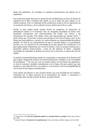 dentro del capitalismo. Su reemplazo no significa necesariamente una ruptura con el
capitalismo.

Esta sustitución puede darse por la superación del neoliberalismo en favor de formas de
regulación de la libre circulación del capital, ya en la lógica del gran capital, ya en
sentido contrario. Esto va a depender de las condiciones en que se dé esa superación, de
la correlación de fuerzas y de la coalición social y política que la lleve a cabo.

Incluso el gran capital puede retomar formas de regulación, de protección, de
participación estatal en la economía, bien sea ale gando necesidades de hecho, bien
retomando concepciones más intervencionistas del Estado, con críticas a las
limitaciones del mercado. Esta última visión está representada por George Soros, 27
quien afirma que el mercado es bueno para producir cierto tipo de bienes, pero no los
bienes que llama públicos o sociales, los cuales deberían ser responsabilidad de políticas
estatales. Se trata de un reconocimiento de que el mercado induce a la acumulación
privada y no a la atención de las necesidades de la gran mayoría de la población. O el
gran capital puede simplemente, por vía de los hechos, violar sus propias afirmaciones y
desarrollar políticas proteccionistas —como las del gobierno de Bush—, alegando
necesidades de seguridad, de defensa de sectores de la econo mía, e incluso del nivel de
empleo.

O también el posneoliberalismo puede ser conquistado a contramano de la dinámica del
gran capital, imponiendo políticas de desmercantilización, fundadas en las necesidades
de la población. 28 En este caso, aun sin romper todavía con los límites del capitalismo,
se trata de introducir medidas contradictorias con la lógica del gran capital, que más
temprano o más tarde llevarán a esa ruptura o a un retroceso, por la incompatibilidad de
convivencia de dos lógicas contradictorias.

Cuál camino prevalecerá es una cuestión abierta, que será decidida por los hombres,
arrastrados por la lógica perversa de la acumulación del capital, o conscientes y
organizados para retomar el poder de hacer su propia historia.




27
   George Soros, La crisis del capitalismo global. La sociedad abierta en peligro, Plaza Janés, México
DF, 1999.
28
   Joseph E.Stiglitz, El malestar de la globalización, Taurus Santillana, Madrid, España, abril de 2002.


                                                                                                     25
 