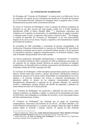 EL CONSENSO DE WASHINGTON

En Nicaragua, del “Consenso de Washington” se conoce poco o se habla poco. Esa es
mi impresión. En ocasión de una Conferencia que dictaba en la Facultad de Economía
de la Universidad Nacional Autónoma de Nicaragua lancé la pregunta sobre el tema.
Solamente pocas personas tenían conocimiento del tema.

Se conoce el “Consenso de Washington” como el conjunto de políticas económicas de
principios de los años noventa del siglo pasado creadas por el Fondo Monetario
Internacional (FMI), el Banco Mundial (BM) 29 y funcionarios americanos que
insistieron con la apertura, la privatización y la estabilidad como los agentes necesarios
y suficientes para el éxito y se aplicaron sobre todo en América Latina. 30 Sin embargo,
el modelo de desarrollo del “Consenso de Washington” se ha visto desacreditado
después de las crisis en Asia, Rusia, Turquía y Argentina y del ensanchamiento mundial
de la brecha de la pobreza.

En noviembre de 1989, autoridades y economistas de diversas nacionalidades y de
Instituciones Financieras Internacionales se reunieron en Washington DC para discutir
las reformas económicas que los países en desarrollo debían ejecutar a fin de incentivar
el crecimiento económico, integrarse competitivamente a la economía mundial y dejar
atrás la llamada “década perdida” de los años ochenta.

Las fuerzas progresistas desarmadas ideológicamente y desaparecido “el socialismo
real” en combate a finales de 1989 y comienzos de 1990, el capitalismo sacó pecho y en
los estertores de los ochenta formuló directivas de política económica de obligado
cumplimiento; un desarrollo hasta sus últimas consecuencias del liberalismo económico
formulado a finales del XVIII y principios del XIX.

El “Consenso de Washington” ordenó disciplina presupuestaria (pasión por eliminar el
déficit), reforma fiscal (que favorece a quienes más poseen), liberalización comercial
(desarme de aranceles en los países menos desarrollados sin contrapartida de los ricos),
apertura a la inversión extranjera (sin normas ni controles), privatizaciones (el
patrimonio público al alcance de las empresas transnacionales poderosas),
desregulaciones (disminución o supresión de las garantías laborales, los controles
sociales y ambientales), garantía absoluta del derecho de propiedad y gobiernos de
menor dimens ión (salvo en su faceta policial).

Este “Consenso de Washington” fue promovido y elaborado por unos pocos, cuyos
intereses económicos no llamaban a engaño. La mayoría de los participantes provenían
de Wall Street; otros trabajaban en sociedades de inversión y en los más grandes bancos
privados norteamericanos; etcétera.

El “Consenso de Washington” fue redactado por un grupo de economistas
estadounidenses, funcionarios del Gobierno de los EE.UU., del Banco Mundial y del
Fondo Monetario Internacional. Un consenso muy limitado. Jamás fue objeto de debate
general alguno ni sometido a ninguna votación. Ni siquiera ha sido ratificado

29
   Samuel Lichtensztejn / Mónica Baer, Fondo Monetario Internacional y Banco Mundial. Estrategias
y Políticas del Poder Financiero, Editorial Nueva Sociedad, Caracas, Venezuela, 1987.
30
   Andrés Borenstein, Se viene el Consenso post Washington, El Clarín, Buenos Aires, Suplemento
Económico, domingo 29 de noviembre de 1998.


                                                                                              26
 