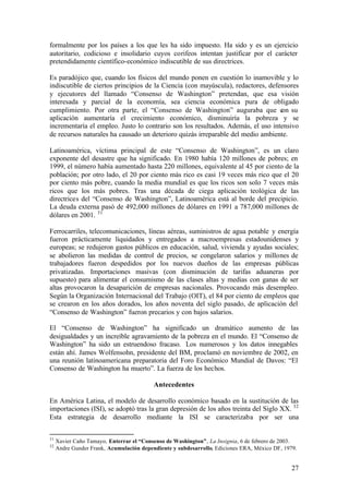 formalmente por los países a los que les ha sido impuesto. Ha sido y es un ejercicio
autoritario, codicioso e insolidario cuyos corifeos intentan justificar por el carácter
pretendidamente científico-económico indiscutible de sus directrices.

Es paradójico que, cuando los físicos del mundo ponen en cuestión lo inamovible y lo
indiscutible de ciertos principios de la Ciencia (con mayúscula), redactores, defensores
y ejecutores del llamado “Consenso de Washington” pretendan, que esa visión
interesada y parcial de la economía, sea ciencia económica pura de obligado
cumplimiento. Por otra parte, el “Consenso de Washington” auguraba que c su       on
aplicación aumentaría el crecimiento económico, disminuiría la pobreza y se
incrementaría el empleo. Justo lo contrario son los resultados. Además, el uso intensivo
de recursos naturales ha causado un deterioro quizás irreparable del medio ambiente.

Latinoamérica, víctima principal de este “Consenso de Washington”, es un claro
exponente del desastre que ha significado. En 1980 había 120 millones de pobres; en
1999, el número había aumentado hasta 220 millones, equivalente al 45 por ciento de la
población; por otro lado, el 20 por ciento más rico es casi 19 veces más rico que el 20
por ciento más pobre, cuando la media mundial es que los ricos son solo 7 veces más
ricos que los más pobres. Tras una década de ciega aplicación teológica de las
directrices del “Consenso de Washington”, Latinoamérica está al borde del precipicio.
La deuda externa pasó de 492,000 millones de dólares en 1991 a 787,000 millones de
dólares en 2001. 31

Ferrocarriles, telecomunicaciones, líneas aéreas, suministros de agua potable y energía
fueron prácticamente liquidados y entregados a macroempresas estadounidenses y
europeas; se redujeron gastos públicos en educación, salud, vivienda y ayudas sociales;
se abolieron las medidas de control de precios, se congelaron salarios y millones de
trabajadores fueron despedidos por los nuevos dueños de las empresas públicas
privatizadas. Importaciones masivas (con disminución de tarifas aduaneras por
supuesto) para alimentar el consumismo de las clases altas y medias con ganas de ser
altas provocaron la desaparición de empresas nacionales. Provocando más desempleo.
Según la Organización Internacional del Trabajo (OIT), el 84 por ciento de empleos que
se crearon en los años dorados, los años noventa del siglo pasado, de aplicación del
“Consenso de Washington” fueron precarios y con bajos salarios.

El “Consenso de Washington” ha significado un dramático aumento de las
desigualdades y un increíble agravamiento de la pobreza en el mundo. El “Consenso de
Washington” ha sido un estruendoso fracaso. Los numerosos y los datos innegables
están ahí. James Wolfensohn, presidente del BM, proclamó en noviembre de 2002, en
una reunión latinoamericana preparatoria del Foro Económico Mundial de Davos: “El
Consenso de Washington ha muerto”. La fuerza de los hechos.

                                          Antecedentes

En América Latina, el modelo de desarrollo económico basado en la sustitución de las
importaciones (ISI), se adoptó tras la gran depresión de los años treinta del Siglo XX. 32
Esta estrategia de desarrollo mediante la ISI se caracterizaba por ser una


31
     Xavier Caño Tamayo, Enterrar el “Consenso de Washington”, La Insignia, 6 de febrero de 2003.
32
     Andre Gunder Frank, Acumulación dependiente y subdesarrollo, Ediciones ERA, México DF, 1979.


                                                                                               27
 