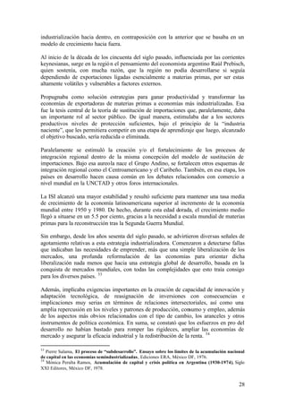 industrialización hacia dentro, en contraposición con la anterior que se basaba en un
modelo de crecimiento hacia fuera.

Al inicio de la década de los cincuenta del siglo pasado, influenciada por las corrientes
keynesianas, surge en la regió n el pensamiento del economista argentino Raúl Prebisch,
quien sostenía, con mucha razón, que la región no podía desarrollarse si seguía
dependiendo de exportaciones ligadas esencialmente a materias primas, por ser estas
altamente volátiles y vulnerables a factores externos.

Propugnaba como solución estrategias para ganar productividad y transformar las
economías de exportadoras de materias primas a economías más industrializadas. Esa
fue la tesis central de la teoría de sustitución de importaciones que, paralelamente, daba
un importante rol al sector público. De igual manera, estimulaba dar a los sectores
productivos niveles de protección suficientes, bajo el principio de la “industria
naciente”, que les permitiera competir en una etapa de aprendizaje que luego, alcanzado
el objetivo buscado, sería reducida o eliminada.

Paralelamente se estimuló la creación y/o el fortalecimiento de los procesos de
integración regional dentro de la misma concepción del modelo de sustitución de
importaciones. Bajo esa aureola nace el Grupo Andino, se fortalecen otros esquemas de
integración regional como el Centroamericano y el Caribeño. También, en esa etapa, los
países en desarrollo hacen causa común en los debates relacionados con comercio a
nivel mundial en la UNCTAD y otros foros internacionales.

La ISI alcanzó una mayor estabilidad y resultó suficiente para mantener una tasa media
de crecimiento de la economía latinoamericana superior al incremento de la economía
mundial entre 1950 y 1980. De hecho, durante esta edad dorada, el crecimiento medio
llegó a situarse en un 5.5 por ciento, gracias a la necesidad a escala mundial de materias
primas para la reconstrucción tras la Segunda Guerra Mundial.

Sin embargo, desde los años sesenta del siglo pasado, se advirtieron diversas señales de
agotamiento relativas a esta estrategia industrializadora. Comenzaron a detectarse fallas
que indicaban las necesidades de emprender, más que una simple liberalización de los
mercados, una profunda reformulación de las economías para orientar dicha
liberalización nada menos que hacia una estrategia global de desarrollo, basada en la
conquista de mercados mundiales, con todas las complejidades que esto traía consigo
para los diversos países. 33

Además, implicaba exigencias importantes en la creación de capacidad de innovación y
adaptación tecnológica, de reasignación de inversiones con consecuencias e
implicaciones muy serias en términos de relaciones intersectoriales, así como una
amplia repercusión en los niveles y patrones de producción, consumo y empleo, además
de los aspectos más obvios relacionados con el tipo de cambio, los aranceles y otros
instrumentos de política económica. En suma, se constató que los esfuerzos en pro del
desarrollo no habían bastado para romper las rigideces, ampliar las economías de
mercado y asegurar la eficacia industrial y la redistribución de la renta. 34

33
   Pierre Salama, El proceso de “subdesarrollo”. Ensayo sobre los límites de la acumulación nacional
de capital en las economías semindustrializadas, Ediciones ERA, México DF, 1976.
34
   Mónica Peralta Ramos, Acumulación de capital y crisis política en Argentina (1930-1974), Siglo
XXI Editores, México DF, 1978.


                                                                                                 28
 