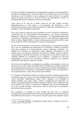 El ciclo del modelo de sustitución de las importaciones concluyó en forma dramática a
principios de la década de los ochenta del Siglo XX, al producirse la crisis de la deuda
externa que se inició en México y que se propagó en la región. Dicha crisis se generó
porque los países incurrieron en excesivos niveles de endeudamiento externo, no
necesariamente ligados a programas o proyectos sustentables.

Como efecto de la crisis de la deuda externa de los años ochenta, procesos
hiperinflacionarios en varios países y el renacimiento del liberalismo a nivel
internacional, emergen severas críticas al modelo de sustitución de importaciones y se
propugna un nuevo paradigma de desarrollo.

Esta crítica situación, apuntó la clara necesidad de revisar el modelo de crecimiento,
caracterizado por una desestabilidad macroeconómica y una excesiva protección,
regulación y rigideces en el conjunto de las economías, 35 lo cual definitivamente llamó
la atención de organismos internacionales como el Fondo Monetario Internacional
(FMI), el Banco Mundial (BM) y el Banco Interamericano de Desarrollo (BID), lo que
llevó a finales de 1989 al nacimiento del “Consenso de Washington”.

En este contexto económico, tras reconocer el agotamiento y las carencias del modelo
ISI, y una vez restablecidas las democracias en el continente, se habló de veinticinco
trenes que avanzaban en la misma dirección, aunque a diferentes velocidades. Las
medidas del “Consenso de Washington” fueron aplicadas extensamente en toda
América Latina con diferentes grados de intensidad. Sin embargo, a pesar de haberse
incrementado los volúmenes de inversión y de exportación en casi todos los países, los
resultados obtenidos no coincidieron con los esperados y resultaron ser más bien
desalentadores en términos de crecimiento económico, reducción de la pobreza,
redistribución del ingreso y condiciones sociales.

Era la hora de los neoliberales: sus diagnósticos cuadraban con la realidad; es más, eran
ellos los que hacía años venían advirtiendo sobre los peligros de los Estados grandes, de
las estrategias proteccionistas, de la excesiva regulación, del tremendo endeudamiento y
del enorme gasto de los gobiernos. El pensamiento neoliberal ofrecía una explicación a
lo que estaba pasando y, mejor, tenía recetas para remediarlo.

El “Consenso de Washington” produjo un recetario de política económica que prometía,
en definitiva, sacar de su crisis a los países latinoamericanos, pero no ocultaba que sus
recetas inyectarían “temporalmente, sangre, sudor y lágrimas” a las sociedades en
terapia neoliberal; pero luego, decían, vendrá la recuperación del crecimiento. La
reforma económica neoliberal ya estaba en marcha en México, Chile, Inglaterra; antes
de esa reunión. Por lo tanto, el “Consenso de Washington” fue más una sistematización
de lo que se estaba haciendo a duras penas, sobre la marcha, que una formulación
previsora del futuro económico.

Por consiguiente, al finalizar los años noventa del siglo XX, el continente
latinoamericano seguía padeciendo de las mayores desigualdades del mundo en cuanto a
la distribución de los ingresos y de los activos, situación que pone de manifiesto que las


35
  SELA, La Economía Mundial y el desarrollo de América Latina y el Caribe , Editorial Nueva
Sociedad, Caracas, Venezuela, 1988.


                                                                                        29
 
