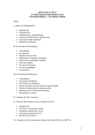 ¿QUÉ ES EL CAFTA?
                       UN TRATADO ENTRE DESIGUALES
                      CENTROAMÉRICA – ESTADOS UNIDOS

Índice

I- ¿Qué es la Globalización?

   •     Introducción
   •     Globalización
   •     Globalización y neoliberalismo
   •     Comercio internacional y globalización
   •     Crisis del modelo neoliberal
   •     Reformas neoliberales

II- El Consenso de Washington

   •     Antecedentes
   •     Los pioneros
   •     Década de los noventa
   •     Reformas de “Segunda Generación”
   •     Síntesis de las principales medidas
   •     Crisis del modelo
   •     El caso de Nicaragua
   •     Un nuevo paradigma
   •     Conclusiones

III- El Consenso de Monterrey

   •     Antecedentes
   •     La Cumbre del Milenio
   •     El Consenso de Monterrey
   •     Puntos de interés para las naciones industrializadas
   •     Puntos de interés para las naciones pobres
   •     Resultados de la Cumbre de Monterrey
   •     Movimientos sociales

IV- Tratados de Libre Come rcio

V- Área de Libre Comercio de las Américas (ALCA)

   •     Introducción
   •     El ALCA y los Estados Unidos
   •     Elementos centrales del ALCA
   •     Valoración inicial del ALCA
   •     Del ALCA al CAFTA

VI- Tratado de Libre Comercio de América del Norte (TLCAN o NAFTA)



                                                                     3
 
