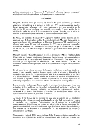 políticas adoptadas tras el “Consenso de Washington” solamente lograron un desigual
crecimiento económico además de un decepcionante progreso social.

                                     Los pioneros

Margaret Thatcher había ya iniciado el proceso de ajuste económico y reforma
estructural en Inglaterra, a su ascenso al poder en 1979. Las consecuencias sociales
fueron desastrosas, reflejadas, entre otros indicadores, por una asimetría en la
distribución del ingreso, similares a un país del tercer mundo. El costo político fue la
pérdida del poder por parte de los conservadores (tories), situación que, a juicio de
muchos, no tienen esperanza de revertir, al menos en el futuro previsible.

En Chile, los llamados “Chicago Boys”, aplicaron también dichas políticas en los
primeros años de la dictadura militar de Augusto Pinochet. Más aun, buena parte de
estas ideas habían sido planteadas en un libro que denominaron "El Ladrillo", escrito
algunos meses antes del putsch de septiembre de 1973, por un grupo de connotados
economistas asociados a la Universidad Católica de Chile y a la Universidad de Chicago
de los EE.UU. Este texto constituyó la base de la política económica del gobierno
militar.

Margaret Thatcher y Ronald Reagan en lo político-doctrinario y Milton Friedman, de la
Universidad de Chicago, en el campo intelectual fueron las dos vertientes principales
que influyeron en la elaboración del “Consenso de Washington”. Esta concepción es
adoptada por los organismos de Washington: FMI, Banco Mundial y el BID. Se
convierten en la condición principal para el otorgamiento de cualquier financiamiento
externo.

Es así como la mayoría de los países de la región redefinieron su enfoque, dando un
nuevo y más reducido papel al Estado, promoviendo la apertura y liberación de
mercados, la privatización y propugnando una serie de reformas que daban un rol clave
a la iniciativa privada. Y todo lo anterior en un marco de políticas macroeconómicas
que buscaran el equilibrio interno y externo, asegurando de esa manera bajas tasas de
inflación y un patrón de endeudamiento externo consistente con dicho equilibrio.

Posteriormente, y en forma paralela, se amplió el ámbito de las reformas para lograr una
reducción de los problemas de inequidad, vulnerabilidad ambiental y pobreza. Al
mismo tiempo, los procesos regionales de integración —Comunidad Andina,
MERCOSUR y otros— introdujeron el concepto de regionalismo abierto que es
consistente con un modelo de economía de mercado.

A finales de la década de los noventa se hace una evaluación de los resultados
alcanzados en los primeros ocho años de la década, no cabe duda que se dieron avances
y resultados muy positivos. Particularmente en el ámbito de la estabilidad
macroeconómica, liberalización del comercio, privatización y fortalecimiento de los
procesos democráticos, con resultados menos significativos en materia de crecimiento y
aún menores en lo referente a la disminución de las disparidades de riqueza y
eliminación de la pobreza.

Sin embargo a partir de 1998, como resultado de las diversas crisis internacionales, las
economías de la región fueron también acosadas por una serie de choques externos que


                                                                                     30
 