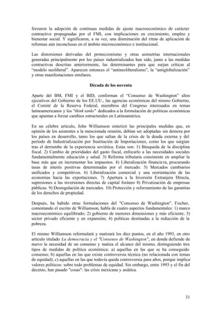 forzaron la adopción de continuas medidas de ajuste macroeconómico de carácter
contractivo propugnadas por el FMI, con implicaciones en crecimiento, empleo y
bienestar social. Y significaron, a su vez, una disminución del ritmo de aplicación de
reformas aún inconclusas en el ámbito microeconómico e institucional.

Las distorsiones derivadas del proteccionismo y otras asimetrías internacionales
generadas principalmente por los países industrializados han sido, junto a las medidas
contractivas descritas anteriormente, las determinantes para que surjan críticas al
“modelo neoliberal”. Aparecen entonces el “antineoliberalismo”, la “antiglobalización”
y otras manifestaciones similares.

                                Década de los noventa

Aparte del BM, FMI y el BID, conforman el “Consenso de Washington” altos
ejecutivos del Gobierno de los EE.UU., las agencias económicas del mismo Gobierno,
el Comité de la Reserva Federal, miembros del Congreso interesados en temas
latinoamericanos y los "think tanks" dedicados a la formulación de políticas económicas
que apuntan a forzar cambios estructurales en Latinoamérica.

En un célebre artículo, John Williamson sintetizó las principales medidas que, en
opinión de los asistentes a la mencionada reunión, debían ser adoptadas sin demora por
los países en desarrollo, tanto los que salían de la crisis de la deuda externa y del
período de Industrialización por Sustitución de Importaciones, como los que surgían
tras el derrumbe de la experiencia soviética. Estas son: 1) Búsqueda de la disciplina
fiscal. 2) Cambio de prioridades del gasto fiscal, enfocarlo a las necesidades sociales
fundamentalmente educación y salud. 3) Reforma tributaria consistente en ampliar la
base más que en incrementar los impuestos. 4) Liberalización financie ra, procurando
tasas de interés positivas determinadas por el mercado. 5) Mercados cambiarios
unificados y competitivos. 6) Liberalización comercial y una reorientación de las
economías hacia las exportaciones. 7) Apertura a la Inversión Extranjera Directa,
supresiones a las inversiones directas de capital foráneo 8) Privatización de empresas
públicas. 9) Desregulación de mercados. 10) Protección y reforzamiento de las garantías
de los derechos de propiedad.

Después, ha habido otras formulaciones del "Consenso de Washington". Fischer,
comentando el escrito de Williamson, habla de cuatro aspectos fundamentales: 1) marco
macroeconómico equilibrado; 2) gobierno de menores dimensiones y más eficiente; 3)
sector privado eficiente y en expansión; 4) políticas destinadas a la reducción de la
pobreza.

El mismo Williamson reformulará y matizará los diez puntos, en el año 1993, en otro
artículo titulado La democracia y el "Consenso de Washington", en donde defiende de
nuevo la necesidad de un consenso y matiza el alcance del mismo, distinguiendo tres
tipos de medidas de política económica: a) aquellas en las que se ha conseguido
consenso; b) aquellas en las que existe controversia técnica (no relacionada con temas
de equidad); c) aquellas en las que todavía queda controversia para años, porque implica
valores políticos: sobre todo problemas de equidad. Sin embargo, entre 1993 y el fin del
decenio, han pasado "cosas": las crisis mexicana y asiática.




                                                                                     31
 