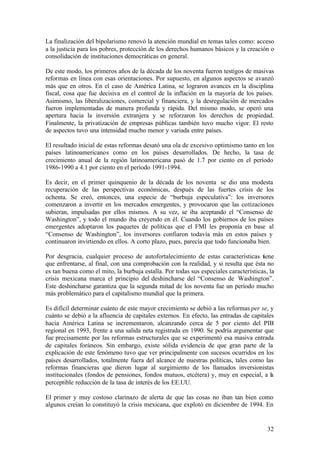 La finalización del bipolarismo renovó la atención mundial en temas tales como: acceso
a la justicia para los pobres, protección de los derechos humanos básicos y la creación o
consolidación de instituciones democráticas en general.

De este modo, los primeros años de la década de los noventa fueron testigos de masivas
reformas en línea con esas orientaciones. Por supuesto, en algunos aspectos se avanzó
más que en otros. En el caso de América Latina, se lograron avances en la disciplina
fiscal, cosa que fue decisiva en el control de la inflación en la mayoría de los países.
Asimismo, las liberalizaciones, comercial y financiera, y la desregulación de mercados
fueron implementadas de manera profunda y rápida. Del mismo modo, se operó una
apertura hacia la inversión extranjera y se reforzaron los derechos de propiedad.
Finalmente, la privatización de empresas públicas también tuvo mucho vigor. El resto
de aspectos tuvo una intensidad mucho menor y variada entre países.

El resultado inicial de estas reformas desató una ola de excesivo optimismo tanto en los
países latinoamericanos como en los países desarrollados. De hecho, la tasa de
crecimiento anual de la región latinoamericana pasó de 1.7 por ciento en el período
1986-1990 a 4.1 por ciento en el período 1991-1994.

Es decir, en el primer quinquenio de la década de los noventa se dio una modesta
recuperación de las perspectivas económicas, después de las fuertes crisis de los
ochenta. Se creó, entonces, una especie de “burbuja especulativa”: los inversores
comenzaron a invertir en los mercados emergentes, y provocaron que las cotizaciones
subieran, impulsadas por ellos mismos. A su vez, se iba aceptando el “Consenso de
Washington”, y todo el mundo iba creyendo en él. Cuando los gobiernos de los países
emergentes adoptaron los paquetes de políticas que el FMI les proponía en base al
“Consenso de Washington”, los inversores confiaron todavía más en estos países y
continuaron invirtiendo en ellos. A corto plazo, pues, parecía que todo funcionaba bien.

Por desgracia, cualquier proceso de autofortalecimiento de estas características tiene
que enfrentarse, al final, con una comprobación con la realidad, y si resulta que ésta no
es tan buena como el mito, la burbuja estalla. Por todas sus especiales características, la
crisis mexicana marca el principio del deshincharse del “Consenso de Washington”.
Este deshincharse garantiza que la segunda mitad de los noventa fue un período mucho
más problemático para el capitalismo mundial que la primera.

Es difícil determinar cuánto de este mayor crecimiento se debió a las reformas per se, y
cuánto se debió a la afluencia de capitales externos. En efecto, las entradas de capitales
hacia América Latina se incrementaron, alcanzando cerca de 5 por ciento del PIB
regional en 1993, frente a una salida neta registrada en 1990. Se podría argumentar que
fue precisamente por las reformas estructurales que se experimentó esa masiva entrada
de capitales foráneos. Sin embargo, existe sólida evidencia de que gran parte de la
explicación de este fenómeno tuvo que ver principalmente con sucesos ocurridos en los
países desarrollados, totalmente fuera del alcance de nuestras políticas, tales como las
reformas financieras que dieron lugar al surgimiento de los llamados inversionistas
institucionales (fondos de pensiones, fondos mutuos, etcétera) y, muy en especial, a la
perceptible reducción de la tasa de interés de los EE.UU.

El primer y muy costoso clarinazo de alerta de que las cosas no iban tan bien como
algunos creían lo constituyó la crisis mexicana, que explotó en diciembre de 1994. En


                                                                                        32
 