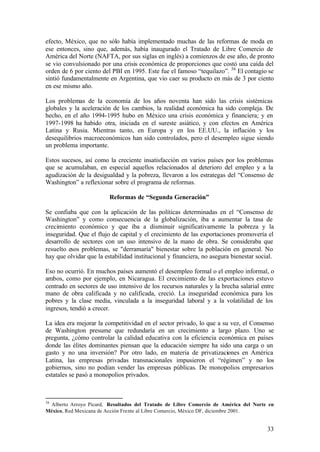 efecto, México, que no sólo había implementado muchas de las reformas de moda en
ese entonces, sino que, además, había inaugurado el Tratado de Libre Comercio de
América del Norte (NAFTA, por sus siglas en inglés) a comienzos de ese año, de pronto
se vio convulsionado por una crisis económica de proporciones que costó una caída del
orden de 6 por ciento del PBI en 1995. Este fue el famoso “tequilazo”. 36 El contagio se
sintió fundamentalmente en Argentina, que vio caer su producto en más de 3 por ciento
en ese mismo año.

Los problemas de la economía de los años noventa han sido las crisis sistémicas
globales y la aceleración de los cambios, la realidad económica ha sido compleja. De
hecho, en el año 1994-1995 hubo en México una crisis económica y financiera; y en
1997-1998 ha habido otra, iniciada en el sureste asiático, y con efectos en América
Latina y Rusia. Mientras tanto, en Europa y en los EE.UU., la inflación y los
desequilibrios macroeconómicos han sido controlados, pero el desempleo sigue siendo
un problema importante.

Estos sucesos, así como la creciente insatisfacción en varios países por los problemas
que se acumulaban, en especial aquellos relacionados al deterioro del empleo y a la
agudización de la desigualdad y la pobreza, llevaron a los estrategas del “Consenso de
Washington” a reflexionar sobre el programa de reformas.

                         Reformas de “Segunda Generación”

Se confiaba que con la aplicación de las políticas determinadas en el “Consenso de
Washington” y como consecuencia de la globalización, iba a aumentar la tasa de
crecimiento económico y que iba a disminuir significativamente la pobreza y la
inseguridad. Que el flujo de capital y el crecimiento de las exportaciones promovería el
desarrollo de sectores con un uso intensivo de la mano de obra. Se consideraba que
resuelto esos problemas, se "derramaría" bienestar sobre la población en general. No
hay que olvidar que la estabilidad institucional y financiera, no asegura bienestar social.

Eso no ocurrió. En muchos países aumentó el desempleo formal o el empleo informal, o
ambos, como por ejemplo, en Nicaragua. El crecimiento de las exportaciones estuvo
centrado en sectores de uso intensivo de los recursos naturales y la brecha salarial entre
mano de obra calificada y no calificada, creció. La inseguridad económica para los
pobres y la clase media, vinculada a la inseguridad laboral y a la volatilidad de los
ingresos, tendió a crecer.

La idea era mejorar la competitividad en el sector privado, lo que a su vez, el Consenso
de Washington presume que redundaría en un crecimiento a largo plazo. Uno se
pregunta, ¿cómo controlar la calidad educativa con la eficiencia económica en países
donde las élites dominantes piensan que la educación siempre ha sido una carga o un
gasto y no una inversión? Por otro lado, en materia de privatizaciones en América
Latina, las empresas privadas transnacionales impusieron el “régimen” y no los
gobiernos, sino no podían vender las empresas públicas. De monopolios empresarios
estatales se pasó a monopolios privados.



36
 Alberto Arroyo Picard, Resultados del Tratado de Libre Comercio de América del Norte en
México, Red Mexicana de Acción Frente al Libre Comercio, México DF, diciembre 2001.


                                                                                        33
 