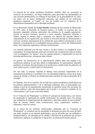 La mayoría de los países periféricos decidieron, también, abrir sus economías al
comercio, las inversiones y los flujos financieros, para aprovechar las oportunidades de
una creciente globalización; sin embargo lo han hecho, en la generalidad de los casos,
sin contar con un marco instituciona l adecuado, que además de ser ineficiente,
decidieron exponerlo en “crudo”, en aras de cumplir con los requisitos de la
liberalización demandados por la ideología neoliberal.

En un documento titulado La Larga Marcha resultante de una reunión en Montevideo
en 1997, sobre el desarrollo en América Latina y el Caribe, se concluyó que era
necesario emprender reformas adicionales (las reformas de la segunda generación).
Invertir en recursos humanos, promover o crear mercados financieros eficientes y
sólidos, mejorar el entorno legal y normativo (en especial del mercado laboral y
mejoramiento de las regulaciones que afectan la inversión privada en infraestructura y
servicios sociales), mejoramiento de la calidad del sector público (incluyendo el sector
judicial) y consolidación de la estabilidad macroeconómica a través del fortalecimiento
fiscal. Esto implicaría importantes reformas institucionales.

Las reformas judiciales son aún muy escasas y de poco alcance. La cantidad de casos
acumulados, la incapacidad para intervenir en hechos de corrupción por falta de medios
o de investigadores, los “pactos” entre las cúpulas políticas y empresariales en aras de
presuntas pacificaciones, entorpecen toda reforma.

En general, las instituciones de la administración pública e      stán muy ligadas a las
instituciones políticas, lo que hace difícil su independencia. Es prácticamente imposible
establecer un sistema eficiente basado en la meritocracia, cuando todos los gobiernos de
turno tienen acceso y control sobre los funcionarios.

Por otro lado, se propuso impulsar el diálogo entre personas responsables de la
formulación de políticas, la sociedad civil y la comunidad académica, acerca de la mejor
manera de diseñar y reformar las instituciones para satisfacer las nuevas demandas de la
sociedad.

No obstante, esto no ha ocurrido. Por un lado hay sectores académicos justificadores de
las políticas gubernamentales o de la ideología ambiental, pero no preocupados por
trabajar en pos de un mejoramiento institucional en beneficio social. Por otra parte, los
sectores políticos están más preocupados por el poder y el ejercicio constante de un
“electoralismo”, por lo que evitan todo debate.

En el “Consenso de Washington” se definió el concepto de instituciones, a los efectos
de comprender el significado de cambio institucional. Se entendió como “las normas
que configuran el comportamiento de organismos e individuos dentro de una sociedad”.
Sean de carácter formal como constituciones, leyes, reglamentos, contratos o
informales, como los valores.

En el marco de las reformas institucionales planteadas por el “Consenso de
Washington”, se consideró que ha aumentado la demanda por parte del sector privado,
que ahora compite en un mercado globalizado y que ha advertido que sus utilidades o
competitividad se ven afectadas por la calidad y eficiencia de la prestación de servicios
financieros y públicos, la calidad de la educación y la eficacia del sistema judicial.



                                                                                      34
 