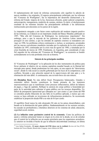 El replanteamiento del menú de reformas estructurales sólo significó la adición de
nuevas medidas a las originales. El aspecto principalmente enfatizado, por las reformas
del “Consenso de Washignton”, fue la importancia del desarrollo institucional y la
reforma del Estado: imperio de la ley, burocracia eficiente, poder judicial competente,
anticorrupción, transparencia, rendición de cuentas, etcétera. Es decir, el desilusionante
resultado de las reformas iniciales fue principalmente atribuido a las deficiencias
institucionales prevalecientes en los países de la región.

La importancia otorgada a este factor como explicación del modesto impacto positivo
de las reformas, se evidenció en un importante estudio del Banco Mundial, publicado en
1997, “Más allá del Consenso de Wahington: las instituciones importantes”. Sin
embargo, pese a que la mayoría de los gobiernos de América Latina intentaron
proseguir en este camino, y que las entradas de capitales externos se reanudaron con
vigor en 1996, los problemas críticos continuaron o, incluso, se acentuaron, acicateados
por las nuevas convulsiones mundiales iniciadas por la explosión de la crisis asiática a
mediados de 1997, continuadas por la crisis rusa de agosto de 1998, y rematadas por la
crisis brasileña de inicios de 1999. Finalmente, en Argentina, país considerado el más
fiel seguidor de las reformas del “Consenso de Washington”, su economía se hundió
aceleradamente en la más profunda crisis de su historia. 37

                            Síntesis de las principales medidas

El “Consenso de Washington” es la aplicación de los diez instrumentos de política para
llevar adelante el objetivo de un sistema capitalista mundial basado en la libertad del
mercado para operar, donde predominan los más aptos, en una especie de “darwinismo
social”, donde la vida social se concibe gobernada por las leyes de la competencia y del
conflicto, llevando a una selección natural de la supervivencia del más apto y a la
eliminación del más débil. A continuación, una revisión breve de esta síntesis.

(1) Disciplina fiscal. No más déficit fiscal. Presupuestos balanceados. Grandes y
sostenidos déficit fiscales constituyen la fuente primaria de los trastornos
macroeconómicos que se manifiestan como procesos inflacionarios, déficit de balanza
de pagos, y fuga de capitales. Reflejan la carencia de coraje político u honestidad por
parte de la autoridad para enfrentar el gasto público con los recursos disponibles. Un
déficit de presupuesto operacional que sobrepase un 1 por ciento a 2 por ciento del PIB
se considera prueba fehaciente de una falla en la política aplicada, a menos que este
exceso se haya utilizado en inversiones de infraestructura productiva. Se recomienda
estabilizar la proporción deuda-PIB a no más de 0.4 por ciento.

El equilibrio fiscal nunca ha sido alcanzado (Ni aún en los países desarrollados), está
basado en la disminución del gasto público, fundamentalmente en los sectores sociales,
ha causado un profundísimo y dramático deterioro en los sistemas de salud, educación,
seguridad social, etcétera.

(2) La inflación como parámetro central de la economía. Como las políticas de
ajuste y reforma estructural tienen su origen en la crisis de la deuda, no es de extrañar
que el control de la inflación sea un asunto prioritario para los organismos acreedores.
Lo anterior no invalida el hecho de que la inflación descontrolada constituya, en última
37
   Luis Sabini Fernández, El mejor alumno del FMI choca con la realidad, Revista del Sur, Nº123,
Instituto del Tercer Mundo, Montevideo Uruguay, enero-febrero de 2002.


                                                                                             35
 