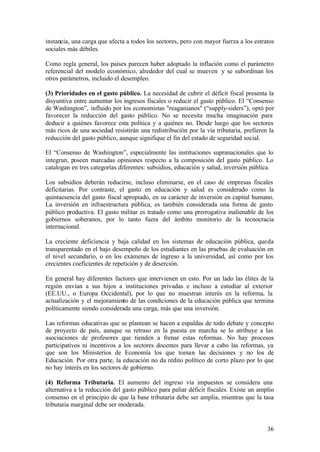 instancia, una carga que afecta a todos los sectores, pero con mayor fuerza a los estratos
sociales más débiles.

Como regla general, los países parecen haber adoptado la inflación como el parámetro
referencial del modelo económico, alrededor del cual se mueven y se subordinan los
otros parámetros, incluido el desempleo.

(3) Prioridades en el gasto público. La necesidad de cubrir el déficit fiscal presenta la
disyuntiva entre aumentar los ingresos fiscales o reducir el gasto público. El “Consenso
de Washington”, influido por los economistas "reaganianos" (“supply-siders”), optó por
favorecer la reducción del gasto público. No se necesita mucha imaginación para
deducir a quiénes favorece esta política y a quiénes no. Desde luego que los sectores
más ricos de una sociedad resistirán una redistribución por la vía tributaria, prefieren la
reducción del gasto público, aunque signifique el fin del estado de seguridad social.

El “Consenso de Washington”, especialmente las instituciones supranacionales que lo
integran, poseen marcadas opiniones respecto a la composición del gasto público. Lo
catalogan en tres categorías diferentes: subsidios, educación y salud, inversión pública.

Los subsidios deberán reducirse, incluso eliminarse, en el caso de empresas fiscales
deficitarias. Por contraste, el gasto en educación y salud es considerado como la
quintaesencia del gasto fiscal apropiado, en su carácter de inversión en capital humano.
La inversión en infraestructura pública, es también considerada una forma de gasto
público productiva. El gasto militar es tratado como una prerrogativa inalienable de los
gobiernos soberanos, por lo tanto fuera del ámbito monitorio de la tecnocracia
internacional.

La creciente deficiencia y baja calidad en los sistemas de educación pública, queda
transparentado en el bajo desempeño de los estudiantes en las pruebas de evaluación en
el nivel secundario, o en los exámenes de ingreso a la universidad, así como por los
crecientes coeficientes de repetición y de deserción.

En general hay diferentes factores que intervienen en esto. Por un lado las élites de la
región envían a sus hijos a instituciones privadas e incluso a estudiar al exterior
(EE.UU., o Europa Occidental), por lo que no muestran interés en la reforma, la
actualización y el mejoramiento de las condiciones de la educación pública que termina
políticamente siendo considerada una carga, más que una inversión.

Las reformas educativas que se plantean se hacen a espaldas de todo debate y concepto
de proyecto de país, aunque su retraso en la puesta en marcha se lo atribuye a las
asociaciones de profesores que tienden a frenar estas reformas. No hay procesos
participativos ni incentivos a los sectores docentes para llevar a cabo las reformas, ya
que son los Ministerios de Economía los que toman las decisiones y no los de
Educación. Por otra parte, la educación no da rédito político de corto plazo por lo que
no hay interés en los sectores de gobierno.

(4) Reforma Tributaria. El aumento del ingreso vía impuestos se considera una
alternativa a la reducción del gasto público para paliar déficit fiscales. Existe un amplio
consenso en el principio de que la base tributaria debe ser amplia, mientras que la tasa
tributaria marginal debe ser moderada.


                                                                                        36
 