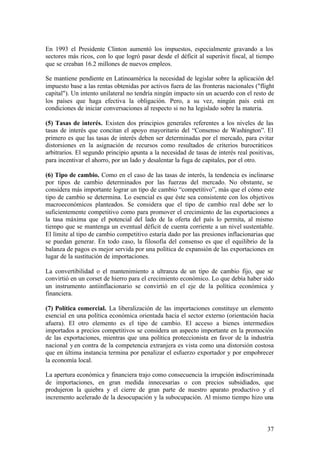 En 1993 el Presidente Clinton aumentó los impuestos, especialmente gravando a los
sectores más ricos, con lo que logró pasar desde el déficit al superávit fiscal, al tiempo
que se creaban 16.2 millones de nuevos empleos.

Se mantiene pendiente en Latinoamérica la necesidad de legislar sobre la aplicación del
impuesto base a las rentas obtenidas por activos fuera de las fronteras nacionales ("flight
capital"). Un intento unilateral no tendría ningún impacto sin un acuerdo con el resto de
los países que haga efectiva la obligación. Pero, a su vez, ningún país está en
condiciones de iniciar conversaciones al respecto si no ha legislado sobre la materia.

(5) Tasas de interés. Existen dos principios generales referentes a los niveles de las
tasas de interés que concitan el apoyo mayoritario del “Consenso de Washington”. El
primero es que las tasas de interés deben ser determinadas por el mercado, para evitar
distorsiones en la asignación de recursos como resultados de criterios burocráticos
arbitrarios. El segundo principio apunta a la necesidad de tasas de interés real positivas,
para incentivar el ahorro, por un lado y desalentar la fuga de capitales, por el otro.

(6) Tipo de cambio. Como en el caso de las tasas de interés, la tendencia es inclinarse
por tipos de cambio determinados por las fuerzas del mercado. No obstante, se
considera más importante lograr un tipo de cambio “competitivo”, más que el cómo este
tipo de cambio se determina. Lo esencial es que éste sea consistente con los objetivos
macroeconómicos planteados. Se considera que el tipo de cambio real debe ser lo
suficientemente competitivo como para promover el crecimiento de las exportaciones a
la tasa máxima que el potencial del lado de la oferta del país lo permita, al mismo
tiempo que se mantenga un eventual déficit de cuenta corriente a un nivel sustentable.
El límite al tipo de cambio competitivo estaría dado por las presiones inflacionarias que
se puedan generar. En todo caso, la filosofía del consenso es que el equilibrio de la
balanza de pagos es mejor servida por una política de expansión de las exportaciones en
lugar de la sustitución de importaciones.

La convertibilidad o el mantenimiento a ultranza de un tipo de cambio fijo, que se
convirtió en un corset de hierro para el crecimiento económico. Lo que debía haber sido
un instrumento antiinflacionario se convirtió en el eje de la política económica y
financiera.

(7) Política comercial. La liberalización de las importaciones constituye un elemento
esencial en una política económica orientada hacia el sector externo (orientación hacia
afuera). El otro elemento es el tipo de cambio. El acceso a bienes intermedios
importados a precios competitivos se considera un aspecto importante en la promoción
de las exportaciones, mientras que una política proteccionista en favor de la industria
nacional y en contra de la competencia extranjera es vista como una distorsión costosa
que en última instancia termina por penalizar el esfuerzo exportador y por empobrecer
la economía local.

La apertura económica y financiera trajo como consecuencia la irrupción indiscriminada
de importaciones, en gran medida innecesarias o con precios subsidiados, que
produjeron la quiebra y el cierre de gran parte de nuestro aparato productivo y el
incremento acelerado de la desocupación y la subocupación. Al mismo tiempo hizo una



                                                                                        37
 