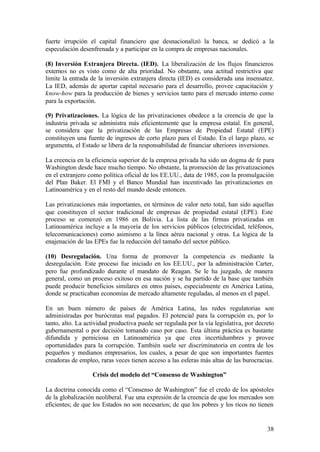 fuerte irrupción el capital financiero que desnacionalizó la banca, se dedicó a la
especulación desenfrenada y a participar en la compra de empresas nacionales.

(8) Inversión Extranjera Directa. (IED). La liberalización de los flujos financieros
externos no es visto como de alta prioridad. No obstante, una actitud restrictiva que
limite la entrada de la inversión extranjera directa (IED) es considerada una insensatez.
La IED, además de aportar capital necesario para el desarrollo, provee capacitación y
know-how para la producción de bienes y servicios tanto para el mercado interno como
para la exportación.

(9) Privatizaciones. La lógica de las privatizaciones obedece a la creencia de que la
industria privada se administra más eficientemente que la empresa estatal. En general,
se considera que la privatización de las Empresas de Propiedad Estatal (EPE)
constituyen una fuente de ingresos de corto plazo para el Estado. En el largo plazo, se
argumenta, el Estado se libera de la responsabilidad de financiar ulteriores inversiones.

La creencia en la eficiencia superior de la empresa privada ha sido un dogma de fe para
Washington desde hace mucho tiempo. No obstante, la promoción de las privatizaciones
en el extranjero como política oficial de los EE.UU., data de 1985, con la promulgación
del Plan Baker. El FMI y el Banco Mundial han incentivado las privatizaciones en
Latinoamérica y en el resto del mundo desde entonces.

Las privatizaciones más importantes, en términos de valor neto total, han sido aquellas
que constituyen el sector tradicional de empresas de propiedad estatal (EPE). Este
proceso se comenzó en 1986 en Bolivia. La lista de las firmas privatizadas en
Latinoamérica incluye a la mayoría de los servicios públicos (electricidad, teléfonos,
telecomunicaciones) como asimismo a la línea aérea nacional y otras. La lógica de la
enajenación de las EPEs fue la reducción del tamaño del sector público.

(10) Desregulación. Una forma de promover la competencia es mediante la
desregulación. Este proceso fue iniciado en los EE.UU., por la administración Carter,
pero fue profundizado durante el mandato de Reagan. Se le ha juzgado, de manera
general, como un proceso exitoso en esa nación y se ha partido de la base que también
puede producir beneficios similares en otros países, especialmente en América Latina,
donde se practicaban economías de mercado altamente reguladas, al menos en el papel.

En un buen número de países de América Latina, las redes regulatorias son
administradas por burócratas mal pagados. El potencial para la corrupción es, por lo
tanto, alto. La actividad productiva puede ser regulada por la vía legislativa, por decreto
gubernamental o por decisión tomando caso por caso. Esta última práctica es bastante
difundida y perniciosa en Latinoamérica ya que crea incertidumbres y provee
oportunidades para la corrupción. También suele ser discriminatoria en contra de los
pequeños y medianos empresarios, los cuales, a pesar de que son importantes fuentes
creadoras de empleo, raras veces tienen acceso a las esferas más altas de las burocracias.

                  Crisis del modelo del “Consenso de Washington”

La doctrina conocida como el “Consenso de Washington” fue el credo de los apóstoles
de la globalización neoliberal. Fue una expresión de la creencia de que los mercados son
eficientes; de que los Estados no son necesarios; de que los pobres y los ricos no tienen


                                                                                        38
 