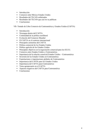 •   Introducción
   •   Comercio entre México-Estados Unidos
   •   Resultados del TLCAN enfatizados
   •   Resultados del TLCAN que casi no se publican
   •   Conclusiones

VII- Tratado de Libre Comercio de Centroamérica y Estados Unidos (CAFTA)

   •   Introducción
   •   Nicaragua dentro del CAFTA
   •   Continuidad de la política neoliberal
   •   Evolución del Comercio Mundial
   •   El CAFTA en el contexto internacional
   •   Principales asimetrías del CAFTA
   •   Política comercial de los Estados Unidos
   •   Política agrícola de los Estados Unidos
   •   Principales objetivos en la negociación comercial para los EE.UU.
   •   Comercio entre Estados Unidos y Centroamérica
   •   Importancia de la relación comercial Estados Unidos – Centroamérica
   •   Inversión de los Estados Unidos en Centroamérica
   •   Exportaciones e importaciones globales de Centroamérica
   •   Importancia del CAFTA para los Estados Unidos
   •   Importancia del CAFTA para Centroamérica
   •   Tema agropecuario en el CAFTA
   •   Aspectos negativos del CAFTA para Centroamérica
   •   Conclusiones




                                                                             4
 