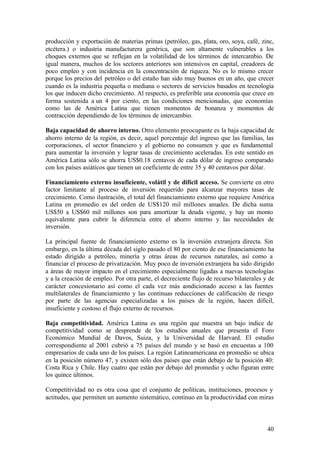 producción y exportación de materias primas (petróleo, gas, plata, oro, soya, café, zinc,
etcétera.) o industria manufacturera genérica, que son altamente vulnerables a los
choques externos que se reflejan en la volatilidad de los términos de intercambio. De
igual manera, muchos de los sectores anteriores son intensivos en capital, creadores de
poco empleo y con incidencia en la concentración de riqueza. No es lo mismo crecer
porque los precios del petróleo o del estaño han sido muy buenos en un año, que crecer
cuando es la industria pequeña o mediana o sectores de servicios basados en tecnología
los que inducen dicho crecimiento. Al respecto, es preferible una economía que crece en
forma sostenida a un 4 por ciento, en las condiciones mencionadas, que economías
como las de América Latina que tienen momentos de bonanza y momentos de
contracción dependiendo de los términos de intercambio.

Baja capacidad de ahorro interno. Otro elemento preocupante es la baja capacidad de
ahorro interno de la región, es decir, aquel porcentaje del ingreso que las familias, las
corporaciones, el sector financiero y el gobierno no consumen y que es fundamental
para aumentar la inversión y lograr tasas de crecimiento aceleradas. En este sentido en
América Latina sólo se ahorra US$0.18 centavos de cada dólar de ingreso comparado
con los países asiáticos que tienen un coeficiente de entre 35 y 40 centavos por dólar.

Financiamiento externo insuficiente, volátil y de difícil acceso. Se convierte en otro
factor limitante al proceso de inversión requerido para alcanzar mayores tasas de
crecimiento. Como ilustración, el total del financiamiento externo que requiere América
Latina en promedio es del orden de US$120 mil millones anuales. De dicha suma
US$50 a US$60 mil millones son para amortizar la deuda vigente, y hay un monto
equivalente para cubrir la diferencia entre el ahorro interno y las necesidades de
inversión.

La principal fuente de financiamiento externo es la inversión extranjera directa. Sin
embargo, en la última década del siglo pasado el 80 por ciento de ese financiamiento ha
estado dirigido a petróleo, minería y otras áreas de recursos naturales, así como a
financiar el proceso de privatización. Muy poco de inversión extranjera ha sido dirigido
a áreas de mayor impacto en el crecimiento especialmente ligadas a nuevas tecnologías
y a la creación de empleo. Por otra parte, el decreciente flujo de recurso bilaterales y de
carácter concesionario así como el cada vez más condicionado acceso a las fuentes
multilaterales de financiamiento y las continuas reducciones de calificación de riesgo
por parte de las agencias especializadas a los países de la región, hacen difícil,
insuficiente y costoso el flujo externo de recursos.

Baja competitividad. América Latina es una región que muestra un bajo índice de
competitividad como se desprende de los estudios anuales que presenta el Foro
Económico Mundial de Davos, Suiza, y la Universidad de Harvard. El estudio
correspondiente al 2001 cubrió a 75 países del mundo y se basó en encuestas a 100
empresarios de cada uno de los países. La región Latinoamericana en promedio se ubica
en la posición número 47, y existen sólo dos países que están debajo de la posición 40:
Costa Rica y Chile. Hay cuatro que están por debajo del promedio y ocho figuran entre
los quince últimos.

Competitividad no es otra cosa que el conjunto de políticas, instituciones, procesos y
actitudes, que permiten un aumento sistemático, continuo en la productividad con miras



                                                                                        40
 