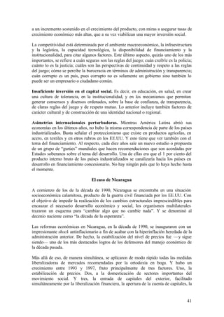 a un incremento sostenido en el crecimiento del producto, con miras a asegurar tasas de
crecimiento económico más altas, que a su vez viabilizan una mayor inversión social.

La competitividad está determinada por el ambiente macroeconómico, la infraestructura
y la logística, la capacidad tecnológica, la disponibilidad de financiamiento y la
institucionalidad, para citar algunos factores. Este último aspecto, quizás uno de los más
importantes, se refiere a cuán seguras son las reglas del juego; cuán creíb le es la policía;
cuánto lo es la justicia; cuáles son las perspectivas de continuidad y respeto a las reglas
del juego; cómo se percibe la burocracia en términos de administración y transparencia;
cuán corrupto es un país, pues corrupto no es solamente un gobierno sino también lo
puede ser un empresario o ciudadano común.

Insuficiente inversión en el capital social. Es decir, en educación, en salud, en crear
una cultura de tolerancia, en la institucionalidad, y en los mecanismos que permitan
generar consensos y disensos ordenados, sobre la base de confianza, de transparencia,
de claras reglas del juego y de respeto mutuo. Lo anterior incluye también factores de
carácter cultural y de construcción de una identidad nacional o regional.

Asimetrías internacionales perturbadoras. Mientras América Latina abrió sus
economías en los últimos años, no hubo la misma correspondencia de parte de los países
industrializados. Basta señalar el proteccionismo que existe en productos agrícolas, en
acero, en textiles y en otros rubros en los EE.UU. Y esto tiene que ver también con el
tema del financiamiento. Al respecto, cada diez años sale un nuevo estudio o propuesta
de un grupo de “gurúes” mundiales que hacen recomendaciones que son acordadas por
Estados soberanos sobre el tema del desarrollo. Una de ellas era que el 1 por ciento del
producto interno bruto de los países industrializados se canalizaría hacia los países en
desarrollo en financiamiento concesionario. No hay ningún país que lo haya hecho hasta
el momento.

                                  El caso de Nicaragua

A comienzo de los de la década de 1990, Nicaragua se encontraba en una situación
socioeconómica calamitosa, producto de la guerra civil financiada por los EE.UU. Con
el objetivo de impedir la realización de los cambios estructurales imprescindibles para
encauzar el necesario desarrollo económico y social, los organismos multilaterales
trazaron un esquema para “cambiar algo que no cambie nada”. Y se denominó al
decenio naciente como “la década de la esperanza”.

Las reformas económicas en Nicaragua, en la década de 1990, se inauguraron con un
impresionante shock antinflacionario a fin de acabar con la hiperinflación heredada de la
administración anterior. De hecho, la estabilización del nivel de precios fue —y sigue
siendo— uno de los más destacados logros de los defensores del manejo económico de
la década pasada.

Más allá de eso, de manera simultánea, se aplicaron de modo rápido todas las medidas
liberalizadoras de mercados recomendadas por la ortodoxia en boga. Y hubo un
crecimiento entre 1993 y 1997, fruto principalmente de tres factores. Uno, la
estabilización de precios. Dos, a la domesticación de sectores importantes del
movimiento social. Y tres, la entrada de capitales del exterior, facilitado
simultáneamente por la liberalización financiera, la apertura de la cuenta de capitales, la


                                                                                          41
 