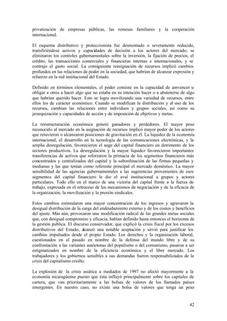privatización de empresas públicas, las remesas familiares y la cooperación
internacional.

El esquema distributivo y proteccionista fue desmontado o severamente reducido,
transfiriéndose activos y capacidades de decisión a los actores del mercado; se
eliminaron los controles gubernamentales sobre la inversión, la fijación de precios, el
crédito, las transacciones comerciales y financieras internas e internacionales, y se
contrajo el gasto social. La consiguiente reasignación de recursos implicó cambios
profundos en las relaciones de poder en la sociedad, que habrían de alcanzar expresión y
refuerzo en la red institucional del Estado.

Definido en términos elementales, el poder consiste en la capacidad de convencer u
obligar a otros a hacer algo que no estaba en su intención hacer o a abstenerse de algo
que habrían querido hacer. Esto se logra movilizando una variedad de recursos, entre
ellos los de carácter económico. Cuando se modifican la distribución y el uso de los
recursos, cambian las relaciones entre individuos y grupos sociales, así como su
jerarquización y capacidades de acción y de imposición de objetivos y metas.

La reestructuración económica generó ganadores y perdedores. El mayor peso
reconocido al mercado en la asignación de recursos implicó mayor poder de los actores
que retuvieron o alcanzaron posiciones de gravitación en él. La liquidez de la economía
internacional, el desarrollo en la tecnología de las comunicaciones electrónicas, y la
amplia desregulación, favorecieron el auge del capital financiero en detrimento de los
sectores productivos. La desregulación y la mayor liquidez favorecieron importantes
transferencias de activos que reforzaron la primacía de los segmentos financieros más
concentrados y centralizados del capital y la subordinación de las firmas pequeñas y
medianas y las que tenían como referente principal el mercado doméstico. La mayor
sensibilidad de las agencias gubernamentales a las sugerencias provenientes de esos
segmentos del capital financiero le dio el aval institucional a grupos y actores
particulares. Todo ello en el marco de una victoria del capital frente a la fuerza de
trabajo, expresada en el retroceso de los mecanismos de negociación y de la eficacia de
la organización, la movilización y la presión sindicales.

Estos cambios estimularon una mayor concentración de los ingresos y agravaron la
desigual distribución de la carga del endeudamiento externo y de los costos y beneficios
del ajuste. Más aún, provocaron una modificación radical de las grandes metas sociales
que, con desigual compromiso y eficacia, habían definido hasta entonces el horizonte de
la gestión publica. El discurso conservador, que explicó la crisis fiscal por los excesos
distributivos del Estado, alcanzó una notable aceptación y sirvió para justificar los
cambios impulsados desde el propio Estado. Los derechos y la organización laboral,
cuestionados en el pasado en nombre de la defensa del mundo libre y de su
confrontación a las variantes autóctonas del populismo o del comunismo, pasaron a ser
estigmatizados en nombre de la eficiencia económica y el libre mercado. Los
trabajadores y los gobiernos sensibles a sus demandas fueron responsabilizados de la
crisis del capitalismo criollo.

La explosión de la crisis asiática a mediados de 1997 no afectó mayormente a la
economía nicaragüense puesto que ésta influyó principalmente sobre los capitales de
cartera, que van prioritariamente a las bolsas de valores de los llamados países
emergentes. En nuestro caso, no existe una bolsa de valores que tenga un peso


                                                                                      42
 