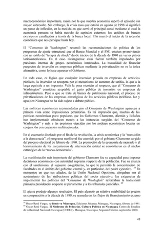 macroeconómico importante, razón por la que nuestra economía superó el episodio sin
mayor sobresalto. Sin embargo, la crisis rusa que estalló en agosto de 1998 sí significó
un punto de inflexión, en la medida en que cerró el principal canal mediante el cual la
economía peruana se había nutrido de capitales externos: los créditos de bancos
extranjeros canalizados a través de la banca local. Ello marcó el inicio de la recesión
económica que nos persigue hasta hoy.

El “Consenso de Washington” resumió las recomendaciones de política de los
programas de ajuste estructural que el Banco Mundial y el FMI estaban promoviendo
con un estilo de “terapia de shock” desde inicios de la década de 1980 en varios países
latinoamericanos. En el caso nicaragüense estas fueron también impulsadas por
presiones internas de grupos económicos interesados. La modalidad de financiar
proyectos de inversión en empresas públicas mediante la privatización no es la única
alternativa, como lo hace aparecer el Gobierno.

En todo caso, es lógico que cualquier inversión privada en empresas de servicios
públicos, la inversión se recupera por el mecanismo de aumento de tarifas, lo que a la
larga equivale a un impuesto. Vale la pena recordar al respecto, que el “Consenso de
Washington” considera aceptable el gasto público de inversión en empresas de
infraestructura. Pese a que se trata de bienes de patrimonio nacional, el proceso de
privatizaciones de las empresas estratégicas de los servicios públicos (teléfono, luz y
agua) en Nicaragua no ha sido sujeto a debate público.

Las políticas económicas recomendadas por el Consenso de Washington aparecen a
primera vista como imposiciones perentorias. Es mi impresión que, muchas de las
políticas económicas poco populares que los Gobiernos Chamorro, Alemán y Bolaños
han implementado obedecen menos a las instancias surgidas del “Consenso de
Washington” y más a las presiones ejercidas por los poderes económicos locales en
conjunción con empresas multinacionales.

En el escenario diseñado por el fin de la revolución, la crisis económica y la “transición
a la democracia”, el programa neoliberal fue asumido por el gobierno Chamorro surgido
del proceso electoral de febrero de 1990. La promoción de la economía de mercado y el
levantamiento de los mecanismos de intervención estatal se convirtieron en el núcleo
estratégico de la “nueva democracia”.

La manifestación más importante del gobierno Chamorro fue su capacidad para imponer
decisiones económicas con autoridad suprema respecto de la población. Fue su alianza
con el sandinismo, el supuesto co- gobierno, lo que le permitió la concentración de
facultades en el ámbito del gobierno central y, en particular, del poder ejecutivo. 39 En
momentos en que sus aliados, de la Unión Nacional Opositora, abogaban por el
acotamiento de las atribuciones políticas del poder ejecutivo, las exigencias de
implementar las políticas del “Consenso de Washigton” reforzaban la tradicional
primacía presidencial respecto al parlamento y a los tribunales judiciales. 40

El ajuste produjo algunos resultados. El país alcanzó un relativa estabilidad de precios
en comparación a la década de 1980, se reanudaron los flujos de financiamiento externo

39
  Oscar-René Vargas, A dónde va Nicaragua, Ediciones Nicarao, Managua, Nicaragua, febrero de 1991.
40
  Oscar-René Vargas, El Síndrome de Pedrarias. Cultura Política en Nicaragua, Centro de Estudios
de la Realidad Nacional-Nicaragua (CEREN), Managua, Nicaragua, Segunda Edición, septiembre 2000.


                                                                                               43
 