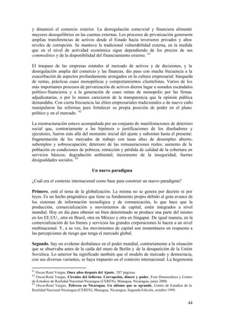 y dinamizó el comercio exterior. La desregulación come rcial y financiera alimentó
mayores desequilibrios en las cuentas externas. Los procesos de privatización generaron
amplias transferencias de activos desde el Estado hacia inversores privados y altos
niveles de corrupción. Se mantuvo la tradicional vulnerabilidad externa, en la medida
que en el nivel de actividad económica sigue dependiendo de los precios de sus
commodities y de la disponibilidad del financiamiento externo. 41

El traspaso de las empresas estatales al mercado de activos y de decisiones, y la
desregulación amplia del comercio y las finanzas, dio paso con mucha frecuencia a la
exacerbación de aspectos profundamente arraigados en la cultura empresarial: búsqueda
de rentas, prácticas cuasi monopólicas y comportamientos clientelistas. Varios de los
más importantes procesos de privatización de activos dieron lugar a sonados escándalos
político- financieros y a la generación de cuasi rentas de monopolio por las firmas
adjudicatarias, o por lo menos carecieron de la transparencia que la opinión pública
demandaba. Con cierta frecuencia las élites empresariales tradicionales o de nuevo cuño
manipularon las reformas para fortalecer su propia posición de poder en el plano
político y en el mercado. 42

La reestructuración estuvo acompañada por un conjunto de manifestaciones de deterioro
social que, contrariamente a las hipótesis o justificaciones de los diseñadores y
ejecutores, fueron más allá del momento inicial del ajuste y subsisten hasta el presente:
fragmentación de los mercados de trabajo con tasas altas de desempleo abierto,
subempleo y sobreocupación; deterioro de las remuneraciones reales; aumento de la
población en condiciones de pobreza; retracción y pérdida de calidad de la cobertura en
servicios básicos; degradación ambiental; incremento de la inseguridad; fuertes
desigualdades sociales. 43

                                    Un nuevo paradigma

¿Cuál era el contexto internacional como base para construir un nuevo paradigma?

Primero, está el tema de la globalización. La misma no se genera por decreto ni por
leyes. Es un hecho pragmático que tiene su fundamento propio debido al gran avance de
los sistemas de información tecnológica y de comunicación, lo que hace que la
producción, comercialización y movimientos de capital, estén integrados a nivel
mundial. Hoy en día para obtener un bien determinado se produce una parte del mismo
en los EE.UU., otra en Brasil, otra en México y otra en Singapur. De igual manera, en la
comercialización de los bienes y servicios las grandes corporaciones lo hacen a un nivel
multinacional. Y, a su vez, los movimientos de capital son instantáneos en respuesta a
las percepciones de riesgo que tenga el mercado global.

Segundo, hay un evidente desbalance en el poder mundial, contrariamente a la situación
que se observaba antes de la caída del muro de Berlín y de la desaparición de la Unión
Soviética. Lo anterior ha significado también que el modelo de mercado y democracia,
con sus diversas variantes, se haya impuesto en el contexto internacional. La hegemonía

41
   Oscar-René Vargas, Once años después del Ajuste, 207 páginas.
42
   Oscar-René Vargas, Círculos del Infierno. Corrupción, dinero y poder, Foro Democrático y Centro
de Estudios de Realidad Nacional-Nicaragua (CEREN), Managua, Nicaragua, junio 2000.
43
   Oscar-René Vargas, Pobreza en Nicaragua. Un abismo que se agranda, Centro de Estudios de la
Realidad Nacional-Nicaragua (CEREN), Managua, Nicaragua, Segunda Edición, octubre 1999.


                                                                                               44
 
