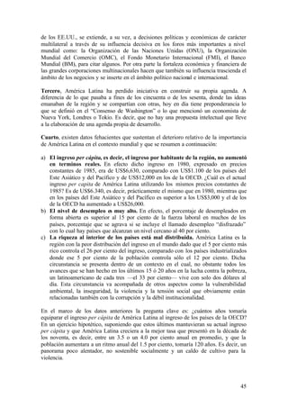 de los EE.UU., se extiende, a su vez, a decisiones políticas y económicas de carácter
multilateral a través de su influencia decisiva en los foros más importantes a nivel
mundial como: la Organización de las Naciones Unidas (ONU), la Organización
Mundial del Comercio (OMC), el Fondo Monetario Internacional (FMI), el Banco
Mundial (BM), para citar algunos. Por otra parte la fortaleza económica y financiera de
las grandes corporaciones multinacionales hacen que también su influencia trascienda el
ámbito de los negocios y se inserte en el ámbito político nacional e internacional.

Tercero, América Latina ha perdido iniciativa en construir su propia agenda. A
diferencia de lo que pasaba a fines de los cincuenta o de los sesenta, donde las ideas
emanaban de la región y se compartían con otras, hoy en día tiene preponderancia lo
que se definió en el “Consenso de Washington” o lo que mencionó un economista de
Nueva York, Londres o Tokio. Es decir, que no hay una propuesta intelectual que lleve
a la elaboración de una agenda propia de desarrollo.

Cuarto, existen datos fehacientes que sustentan el deterioro relativo de la importancia
de América Latina en el contexto mundial y que se resumen a continuación:

a) El ingreso per cápita, es decir, el ingreso por habitante de la región, no aumentó
   en terminos reales. En efecto dicho ingreso en 1980, expresado en precios
   constantes de 1985, era de US$6,630, comparado con US$1.100 de los países del
   Este Asiático y del Pacífico y de US$12,000 en los de la OECD. ¿Cuál es el actual
   ingreso per capita de América Latina utilizando los mismos precios constantes de
   1985? Es de US$6.340, es decir, prácticamente el mismo que en 1980, mientras que
   en los países del Este Asiático y del Pacífico es superior a los US$3,000 y el de los
   de la OECD ha aumentado a US$26,000.
b) El nivel de desempleo es muy alto. En efecto, el porcentaje de desempleados en
   forma abierta es superior al 15 por ciento de la fuerza laboral en muchos de los
   países, porcentaje que se agrava si se incluye el llamado desempleo “disfrazado”
   con lo cual hay países que alcanzan un nivel cercano al 40 por ciento.
c) La riqueza al interior de los países está mal distribuida. América Latina es la
   región con la peor distribución del ingreso en el mundo dado que el 5 por ciento más
   rico controla el 26 por ciento del ingreso, comparado con los países industrializados
   donde ese 5 por ciento de la población controla sólo el 12 por ciento. Dicha
   circunstancia se presenta dentro de un contexto en el cual, no obstante todos los
   avances que se han hecho en los últimos 15 ó 20 años en la lucha contra la pobreza,
   un latinoamericano de cada tres —el 33 por ciento— vive con solo dos dólares al
   día. Esta circunstancia va acompañada de otros aspectos como la vulnerabilidad
   ambiental, la inseguridad, la violencia y la tensión social que obviamente están
   relacionadas también con la corrupción y la débil institucionalidad.

En el marco de los datos anteriores la pregunta clave es: ¿cuántos años tomaría
equiparar el ingreso per cápita de América Latina al ingreso de los países de la OECD?
En un ejercicio hipotético, suponiendo que estos últimos mantuvieran su actual ingreso
per cápita y que América Latina creciera a la mejor tasa que presentó en la década de
los noventa, es decir, entre un 3.5 o un 4.0 por ciento anual en promedio, y que la
población aumentara a un ritmo anual del 1.5 por ciento, tomaría 120 años. Es decir, un
panorama poco alentador, no sostenible socialmente y un caldo de cultivo para la
violencia.



                                                                                     45
 