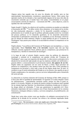 Conclusiones

Algunos países han seguido muy de cerca los dictados del modelo, pero no han
experimentado funcionamientos económicos especialmente fuertes. Otros países han
ignorado muchos de los dictados y han experimentado algunas de las tasas más altas de
crecimiento sostenido que el mundo haya visto jamás. Concentrándose en un grupo
excesivamente estrecho de objetivos —incremento del PIB—, otros objetivos, como la
equidad, han sido sacrificados.

Según Joseph E. Stiglitz, los objetivos de la política económica no pueden ser reducidos
al incremento del PIB. 44 Se deben incluir otros elementos: a) La mejora de los niveles
de vida (incluyendo educación y salud); b) Un desarrollo sostenible ecológica y
políticamente (en el sentido de que las políticas aplicadas puedan resistir las vicisitudes
del proceso político); c) Un desarrollo igualitario; d) Un desarrollo democrático
(incluyendo la participación consciente de los ciudadanos en las decisiones colectivas
que les afectan de tantas maneras). Stiglitz se queja también de que el "Consenso de
Washington" haya puesto poco énfasis en la necesidad de reforzar la competencia en los
mercados.

Stiglitz plantea: “Las políticas del Consenso de Washington son incompletas y, a veces,
equivocadas. Hacer funcionar bien a los mercados requiere algo más que baja
inflación; necesita regulación fiscal, políticas para la competencia, que promuevan la
transparencia y faciliten la transmisión de tecnología”.

A lo largo de todo el artículo Stiglitz muestra cómo las políticas de educación,
tecnología y estímulo de la competencia son grandes olvidos del “Consenso de
Washington”, pese a que son requisitos del desarrollo. La idea rectora a principios de la
década de los noventa del siglo pasado era que las empresas estatales son ineficientes y
generan déficit y consecuentemente la privatización mataría dos pájaros de un tiro.
Stiglitz refuta ese argumento con los casos de Rusia y China. Rusia privatizó sin
promover la competencia y hoy produce menos que hace diez años. China introdujo la
competencia sin privatizar y crece todo a tasas de dos dígitos desde hace 20 años. El
corolario es que la teoría minimalista del Estado no es la correcta, sino aquella en que el
Estado complementa a los mercados y provee servicios indispensables para el desarrollo
del sector privado.

La educación es el primer elemento del Consenso de Santiago (Chile 1998), porque es
la llave para abrir la igualdad de oportunidades. El siguiente es la salud. Después vienen
las infraestructuras —especialmente carreteras rurales, porque sin ellas la gente no
puede ir a la escuela. Después, un sistema de justícia, porque no podemos tener equidad
sin un sistema legal que funcione. Las distorsiones económicas creadas por el crimen y
las drogas deben ser eliminadas. Y tiene que garantizarse la seguridad civil. Otros
elementos importantes del nuevo consenso son el buen funcionamiento de los sistemas
financieros, estrategias urbanas y rurales, y servicios energéticos, de potabilización y de
comunicación.

Desde hace varios años existen voces que desafían a la sabiduría convencional de los
gobierno de la década de los noventa. Las críticas a las reformas impulsadas desde
44
  Joseph E. Stiglitz, Más instrumentos y metas más amplias para el desarrollo. Hacia el Consenso
post Washington, Revista Desarrollo Económico, Buenos Aires, Argentina, 1998.


                                                                                             46
 
