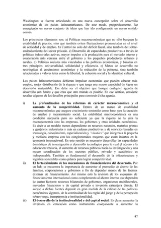 Washington se fueron articulando en una nueva concepción sobre el desarrollo
económico de los países latinoamericanos. De este modo, progresivamente, fue
emergiendo un nuevo conjunto de ideas que han ido configurando un nuevo sentido
común.

Los principales elementos son: a) Políticas macroeconómicas que no sólo busquen la
estabilidad de precios, sino que también eviten fluctuaciones pronunciadas en el nivel
de actividad y de empleo. b) Control no sólo del déficit fiscal, sino también del sobre-
endeudamiento del sector privado. c) Desarrollo de capacidades productivas a través de
políticas industriales activas, mayor impulso a la producción para el mercado interno y
cooperación más cercana entre el gobierno y los pequeños productores urbanos y
rurales. d) Políticas sociales más vinculadas a las políticas económicas, y basadas en
tres principios: universalidad, solidaridad y eficiencia. e) Metas de desarrollo no
restringidas al crecimiento económico y la reducción de la pobreza, sino también
relacionadas a valores tales como la libertad, la cohesión social y la identidad cultural.

Los países latinoamericanos debieran impulsar economías que pueden ofrecer más
empleo, mejor distribución de la riqueza y que tenga una mayor capacidad de lograr un
desarrollo sustentable. Ese debe ser el objetivo que busque cualquier agenda de
desarrollo con futuro y que crea que otro mundo es posible. En ese sentido, conviene
resaltar algunos de los desafíos principales para construir dicha agenda.

i)     La profundización de las reformas de carácter microeconómico y el
       aumento de la competitividad. Dentro de un marco de estabilidad
       macroeconómica que asegure crecimiento sostenido como base para la creación
       de empleo y mejoramiento social. La estabilidad macroeconómica es una
       condición necesaria pero no suficiente ya que la riqueza no la crea la
       macroeconomía sino las empresas, los gobiernos y otras unidades económicas.
       Es decir a un modelo menos dependiente en recursos naturales, materias primas
       y genéricos industriales y más en cadenas productivas y de servicios basadas en
       tecnología, conocimiento, especialización y “clusters” que integren a la pequeña
       y mediana empresa con los conglomerados mayores que están insertos en la
       economía internacio nal. En este sentido es necesario desarrollar las capacidades
       domésticas de investigación y desarrollo tecnológico para lo cual el acceso a la
       educación terciaria, el aumento de recursos públicos hacia la investigación y una
       mayor coordinación de los sectores público, privado y académico es
       indispensable. También es fundamental el desarrollo de la infraestructura y
       logística sostenibles como pilares para lograr competitividad.
ii)    El fortalecimiento de los mecanismos de financiamiento del desarrollo. Por
       un lado se encuentra la importancia de aumentar el promedio de ahorro de las
       familias, corporaciones y gobiernos a fin de depender menos de las fuentes
       externas de financiamiento. Así mismo está la revisión de los esquemas de
       financiamiento internacional como complemento al ahorro interno que dependen
       de cuatro factores: recursos bilaterales de gobiernos, organismos multilaterales,
       mercados financieros y de capital privado e inversión extranjera directa. El
       acceso a dichas fuentes depende en gran medida de la calidad de las políticas
       económicas vigentes, de la continuidad de las reglas del juego y de la percepción
       sobre riesgo, transparencia e institucionalidad.
iii)   El desarrollo de la institucionalidad y del capital social. Es clave aumentar la
       inversión en educación como instrumento coadyuvante a aumentar la


                                                                                       47
 