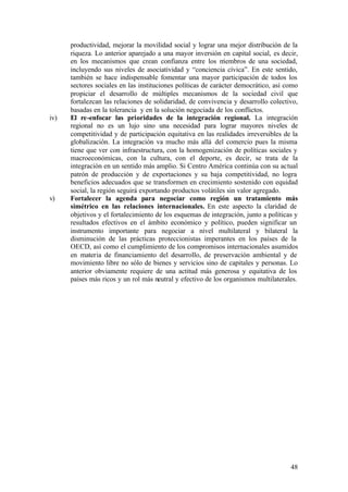 productividad, mejorar la movilidad social y lograr una mejor distribución de la
      riqueza. Lo anterior aparejado a una mayor inversión en capital social, es decir,
      en los mecanismos que crean confianza entre los m        iembros de una sociedad,
      incluyendo sus niveles de asociatividad y “conciencia cívica”. En este sentido,
      también se hace indispensable fomentar una mayor participación de todos los
      sectores sociales en las instituciones políticas de carácter democrático, así como
      propiciar el desarrollo de múltiples mecanismos de la sociedad civil que
      fortalezcan las relaciones de solidaridad, de convivencia y desarrollo colectivo,
      basadas en la tolerancia y en la solución negociada de los conflictos.
iv)   El re-enfocar las prioridades de la integración regional. La integración
      regional no es un lujo sino una necesidad para lograr mayores niveles de
      competitividad y de participación equitativa en las realidades irreversibles de la
      globalización. La integración va mucho más allá del comercio pues la misma
      tiene que ver con infraestructura, con la homogenización de políticas sociales y
      macroeconómicas, con la cultura, con el deporte, es decir, se trata de la
      integración en un sentido más amplio. Si Centro América continúa con su actual
      patrón de producción y de exportaciones y su baja competitividad, no logra
      beneficios adecuados que se transformen en crecimiento sostenido con equidad
      social, la región seguirá exportando productos volátiles sin valor agregado.
v)    Fortalecer la agenda para negociar como región un tratamiento más
      simétrico en las relaciones internacionales. En este aspecto la claridad de
      objetivos y el fortalecimiento de los esquemas de integración, junto a políticas y
      resultados efectivos en el ámbito económico y político, pueden significar un
      instrumento importante para negociar a nivel multilateral y bilateral la
      disminución de las prácticas proteccionistas imperantes en los países de la
      OECD, así como el cumplimiento de los compromisos internacionales asumidos
      en materia de financiamiento del desarrollo, de preservación ambiental y de
      movimiento libre no sólo de bienes y servicios sino de capitales y personas. Lo
      anterior obviamente requiere de una actitud más generosa y equitativa de los
      países más ricos y un rol más neutral y efectivo de los organismos multilaterales.




                                                                                     48
 