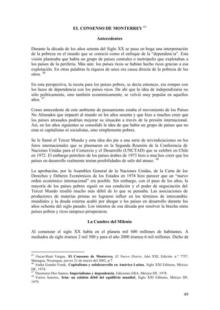 EL CONSENSO DE MONTERREY 45

                                        Antecedentes

Durante la década de los años setenta del Siglo XX se puso en boga una interpretación
de la pobreza en el mundo que se conoció como el enfoque de la “dependenc ia”. Esta
visión planteaba que había un grupo de países centrales o metrópolis que explotaban a
los países de la periferia. Más aún: los países ricos se habían hecho ricos gracias a esa
explotación. En otras palabras la riqueza de unos era causa directa de la pobreza de los
otros. 46

En esta perspectiva, la receta para los países pobres, se decía entonces, era romper con
los lazos de dependencia con los países ricos. De ahí que la idea de independizarse no
sólo políticamente, sino también económicamente, se volvió muy popular en aquellos
años. 47

Como antecedente de este ambiente de pensamiento estaba el movimiento de los Países
No Alineados que impactó al mundo en los años sesenta y que hizo a muchos creer que
los países atrasados podrían mejorar su situación a través de la presión internacional.
Así, en los años siguientes se consolidó la idea de que había un grupo de países que no
eran ni capitalistas ni socialistas, sino simplemente pobres.

Se le llamó el Tercer Mundo y esta idea dio pie a una serie de reivindicaciones en los
foros internacionales que se plasmaron en la Segunda Reunión de la Conferencia de
Naciones Unidas para el Comercio y el Desarrollo (UNCTAD) que se celebró en Chile
en 1972. El embargo petrolero de los países árabes de 1973 hizo a muc hos creer que los
países en desarrollo realmente tenían posibilidades de salir del atraso. 48

La aprobación, por la Asamblea General de la Naciones Unidas, de la Carta de los
Derechos y Deberes Económicos de los Estados en 1974 hizo parecer que un “nuevo
orden económico internacional” era posible. Sin embargo, con el paso de los años, la
mayoría de los países pobres siguió en esa condición y el poder de negociación del
Tercer Mundo resultó mucho más débil de lo que se pensaba. Las asociaciones de
productores de materias primas no lograron influir en los términos de intercambio
mundiales y la deuda externa acabó por ahogar a los países en desarrollo durante los
años ochenta del siglo pasado. Los intentos de esa década por resolver la brecha entre
países pobres y ricos tampoco prosperaron.

                                  La Cumbre del Milenio

Al comenzar el siglo XX había en el planeta mil 600 millones de habitantes. A
mediados de siglo éramos 2 mil 500 y para el año 2000 éramos 6 mil millones. Dicho de



45
   Oscar-René Vargas, El Consenso de Monterrey, El Nuevo Diario, Año XXI, Edición n.º 7757,
Managua, Nicaragua, jueves 21 de marzo del 2002, p.7.
46
   Andre Gunder Frank, Capitalismo y subdesarrollo en América Latina, Siglo XXI Editores, México
DF, 1974.
47
   Theotonio Dos Santos, Imperialismo y dependencia, Ediciones ERA, México DF, 1978.
48
   Varios Autores, Irán: un eslabón débil del equilibrio mundial, Siglo XXI Editores, México DF,
1979.


                                                                                             49
 