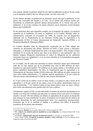 otra manera, durante la primera mitad de este siglo la población creció en 56 por ciento
y en la siguiente mitad lo hizo en 140 por ciento, casi tres veces más. 49

En las últimas décadas, la producción de alimentos creció más que la población, en los
países más avanzados del mundo y en Asia. En el medio está América Latina que
incrementa su producción agrícola apenas precariamente en la misma tasa que su
población. Y en el otro extremo, los países africanos cuyos alimentos crecen bastante
menos que la población.

En los próximos años será imposible cumplir con el propósito de reducir a la mitad la
extensión de la hambruna, tal como se estableció en la Cumbre Mundial sobre la
Alimentación, realizada en noviembre de 1996, de acuerdo con un diagnóstico
elaborado por la Organización de las Naciones Unidas para la Agricultura y la
Alimentación (FAO), el Fondo Internacional de Desarrollo Agrícola (FIDA) y el
Programa Mundial de Alimentos (PMA).

La Cumbre Mundial sobre la Alimentación, auspiciada por la FAO, adoptó por
consenso un documento que afirma “derecho de todos a tener acceso a alimentos
adecuados y el derecho fundamental de todos a no pasar hambre”. Pero Estados Unidos
consideró en su escrito de reserva que “éste es un objetivo o una aspiración” que “no
plantea ninguna obligación internacional ni reduce la obligación de los gobiernos
nacionales hacia sus ciudadanos”, ni es un nuevo derecho de la humanidad consagrado
por Naciones Unidas. 50

En el mundo, una de cada siete personas no tienen suficiente dinero para alimentarse
cada día. Lo que supone que en la actualidad sean más de 800 millones de seres
humanos los que pasen hambre: 792 millones en los países pobres y 34 millones en los
países capitalistas desarrollados. De ellos, la Organización para la Agricultura y la
Alimentación de Naciones Unidas (FAO) estima que 200 millones de niños menores de
cinco años sufren malnutrición y 12 millones mueren anualmente, el 55 por ciento de
ellos por causas relacionadas por la falta de una correcta alimentación. 51

El 75 por ciento de los pobres viven en zonas rurales y se ganan la vida a través de la
agricultura y el 95 por ciento de las cuales viven en los países identificados como en
vías de desarrollo. 52 En América Latina no hay tantos pobres como en Asia o África,
pero existe una diferencia muy grande entre los ricos y pobres.

Actualmente, según la FAO, se está reduciendo el número de personas desnutridas en el
mundo a un ritmo de 6 millones por año, pero se requiere elevar esta cifra a 22 millones
anuales e invertir 180 mil millones de dólares en agricultura de los países en desarrollo
para alcanzar la meta establecida. Es decir, el progreso en la reducción del número de
personas desnutridas ha sido alarmantemente lento. Los organismos internacionales
reconocen que si no se combate el hambre y la pobreza será difícil el desarrollo
económico de los países más atrasados.

49
   Ugo Pipitone, Hambre, La Jornada, México DF, 19 de noviembre de 1996.
50
   EU: reducir a la mitad la pobreza mundial no es una obligación, La Jornada, México DF, 18 de
noviembre de 1996.
51
   Ana Muñoz, Alimentación: más que un imperativo moral, La Insignia, 11 de junio de 2002.
52
   Alvin y Heidi Toffler, El quid de la pobreza mundial y cómo resolverlo, La Nación, Buenos Aires,
Argentina, lunes, 20 de enero de 2003.


                                                                                                50
 