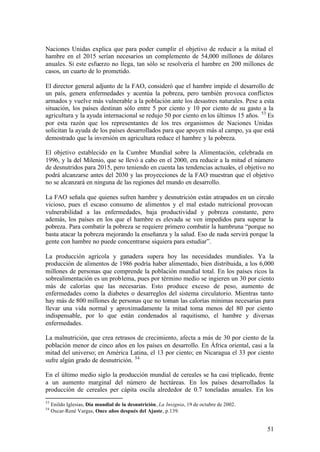 Naciones Unidas explica que para poder cumplir el objetivo de reducir a la mitad el
hambre en el 2015 serían necesarios un complemento de 54,000 millones de dólares
anuales. Si este esfuerzo no llega, tan sólo se resolvería el hambre en 200 millones de
casos, un cuarto de lo prometido.

El director general adjunto de la FAO, consideró que el hambre impide el desarrollo de
un país, genera enfermedades y acentúa la pobreza, pero también provoca conflictos
armados y vuelve más vulnerable a la población ante los desastres naturales. Pese a esta
situación, los países destinan sólo entre 5 por ciento y 10 por ciento de su gasto a la
agricultura y la ayuda internacional se redujo 50 por ciento en los últimos 15 años. 53 Es
por esta razón que los representantes de los tres organismos de Naciones Unidas
solicitan la ayuda de los países desarrollados para que apoyen más al campo, ya que está
demostrado que la inversión en agricultura reduce el hambre y la pobreza.

El objetivo establecido en la Cumbre Mundial sobre la Alimentación, celebrada en
1996, y la del Milenio, que se llevó a cabo en el 2000, era reducir a la mitad el número
de desnutridos para 2015, pero teniendo en cuenta las tendencias actuales, el objetivo no
podrá alcanzarse antes del 2030 y las proyecciones de la FAO muestran que el objetivo
no se alcanzará en ninguna de las regiones del mundo en desarrollo.

La FAO señala que quienes sufren hambre y desnutrición están atrapados en un círculo
vicioso, pues el escaso consumo de alimentos y el mal estado nutricional provocan
vulnerabilidad a las enfermedades, baja productividad y pobreza constante, pero
además, los países en los que el hambre es elevada se ven impedidos para superar la
pobreza. Para combatir la pobreza se requiere primero combatir la hambruna “porque no
basta atacar la pobreza mejorando la enseñanza y la salud. Eso de nada servirá porque la
gente con hambre no puede concentrarse siquiera para estudiar”.

La producción agrícola y ganadera supera hoy las necesidades mundiales. Ya la
producción de alimentos de 1986 podría haber alimentado, bien distribuida, a los 6,000
millones de personas que comprende la población mundial total. En los países ricos la
sobrealimentación es un problema, pues por término medio se ingieren un 30 por ciento
más de calorías que las necesarias. Esto produce exceso de peso, aumento de
enfermedades como la diabetes o desarreglos del sistema circulatorio. Mientras tanto
hay más de 800 millones de personas que no toman las calorías mínimas necesarias para
llevar una vida normal y aproximadamente la mitad toma menos del 80 por ciento
indispensable, por lo que están condenados al raquitismo, el hambre y diversas
enfermedades.

La malnutrición, que crea retrasos de crecimiento, afecta a más de 30 por ciento de la
población menor de cinco años en los países en desarrollo. En África oriental, casi a la
mitad del universo; en América Latina, el 13 por ciento; en Nicaragua el 33 por ciento
sufre algún grado de desnutrición. 54

En el último medio siglo la producción mundial de cereales se ha casi triplicado, frente
a un aumento marginal del número de hectáreas. En los países desarrollados la
producción de cereales per cápita oscila alrededor de 0.7 toneladas anuales. En los
53
     Enildo Iglesias, Día mundial de la desnutrición, La Insignia, 19 de octubre de 2002.
54
     Oscar-René Vargas, Once años después del Ajuste, p.139.


                                                                                            51
 