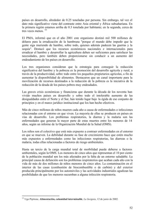 países en desarrollo, alrededor de 0.25 toneladas por persona. Sin embargo, tal vez el
dato más significativo viene del contraste entre Asia oriental y África subsahariana. En
la primera región estamos arriba de 0.3 tonelada por habitante; en la segunda, cerca de
tres veces menos. 55

El PMA, informó que en el año 2001 este organismo destinó mil 500 millones de
dólares para la erradicación de la hambruna "porque el mundo debe impedir que la
gente siga muriendo de hambre, sobre todo, quienes además padecen las guerras y la
sequía". Destacó que los recursos económicos nacionales e internacionales para
erradicar el hambre y desarrollar la agricultura deben ser suficientes para satisfacer las
necesidades, pero también deben proporcionarse sin conducir a un aumento del
endeudamiento de los países en desarrollo.

Los tres organismos consideran que la estrategia para conseguir la reducción
significativa del hambre y la pobreza es la promoción del desarrollo agrícola y rural, a
través de la productividad, sobre todo entre los pequeños propietarios agrícolas, a fin de
aumentar la disponibilidad de alimentos. Destacaron que un canal importante para la
movilización de recursos destinados a la reducción de la pobreza es la iniciativa de la
reducción de la deuda de los países pobres muy endeudados.

Las graves crisis económicas y financieras que durante la década de los noventa han
vivido muchos países en desarrollo y sobre todo el intolerable aumento de las
desigualdades entre el Norte y el Sur, han tenido lugar bajo la égida de ese conjunto de
principios y en el marco jurídico institucional que los han hecho efectivos.

Más de cinco millones de niños mueren cada año a causa de enfermedades o infecciones
relacionadas con el entorno en que viven. La mayoría de ellas se producen en países en
vías de desarrollo. Los problemas respiratorios, la diarrea y la malaria son las
enfermedades que generan la mayor parte de estas muertes entre los menores de 14
años, según un informe de la Organización Mundial de la Salud (OMS).

Los niños son el colectivo que está más expuesto a contraer enfermedades en el entorno
en que se mueven. La debilidad durante su fase de crecimiento hace que estén mucho
más expuestos a enfermedades como las infecciones respiratorias, las diarreas o la
malaria, todas ellas relacionadas a factores de riesgo ambientales.

Hasta un tercio de la carga mundial total de morbilidad puede deberse a factores
ambientales, según la OMS. Los menores de cinco años que representan el 10 por ciento
de la población mundial son los más afectados por la falta de un entorno saludable. La
principal causa de defunción son los problemas respiratorios que acaban cada año con la
vida de más de dos millones de niños menores de cinco años. La contaminación en el
interior de las casas (combustión de biocombustible o de carbón) y del exterior
producida principalmente por los automóviles y las actividades industriales agudizan las
posibilidades de que los menores sucumban a alguna infección respiratoria.




55
     Ugo Pipitone, Alimentación, calamidad interminable, La Insignia, 12 de junio de 2002.


                                                                                             52
 
